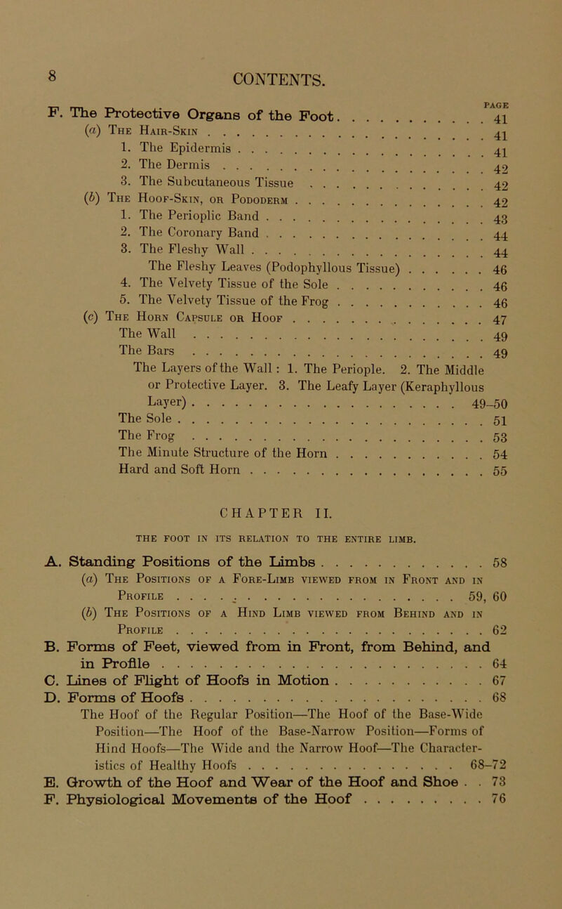F. The Protective Organs of the Foot *^^41 (а) The Hair-Skin 1. The Epidermis 2. The Dermis ^2 3. The Subcutaneous Tissue 42 (б) The Hoof-Skin, or Pododerm 42 1. The Perioplic Band 2. The Coronary Band 44 3. The Fleshy Wall 44 The Fleshy Leaves (Podophyllous Tissue) 46 4. The Velvety Tissue of the Sole 46 5. The Velvety Tissue of the Frog 46 (c) The Horn Capsule or Hoof 47 The Wall ^ 49 The Bars 49 The Bayers ofthe Wall : 1. The Periople. 2. The Middle or Protective Bayer. 3. The Beafy Bayer (Keraphyllous Layer) 49_50 The Sole 54 The Frog 53 The Minute Structure of the Horn 54 Hard and Soft Horn 55 CHAPTER IB THE FOOT IN ITS RELATION TO THE ENTIRE LIMB. A. Standing Positions of the limbs 58 (a) The Positions of a Fore-Bimb viewed from in Front and in Profile . . . . 59, 60 (b) The Positions of a Hind Bimb viewed from Behind and in Profile 62 B. Forms of Feet, viewed from in Front, from Behind, and in Profile 64 C. Lines of Plight of Hoofs in Motion 67 D. Forms of Hoofs 68 The Hoof of the Regular Position—The Hoof of the Base-Wide Position—The Hoof of the Base-Narrow Position—Forms of Hind Hoofs—The Wide and the Narrow Hoof—The Character- istics of Healthy Hoofs 68-72 E. Qrowth of the Hoof and Wear of the Hoof and Shoe . .73 F. Physiological Movements of the Hoof 76