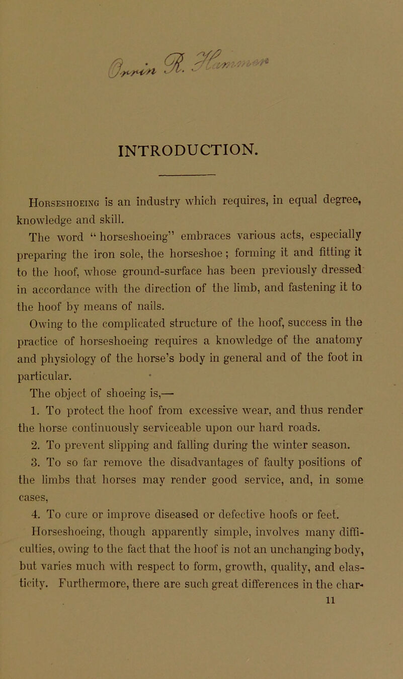 91. INTRODUCTION. Horseshoeing is an industry which requires, in equal degree, knowledge and skill. The Word “ horseshoeing” embraces various acts, especially preparing the iron sole, the horseshoe; forming it and fitling it to the hoof, Avhose ground-surface has been previously dressed in accordance with the direction of the limb, and fastening it to the hoof by means of nails. Owing to the complicated structure of the hoof, success in the practice of horseshoeing requires a knowledge of the anatoiny and physiology of the horse’s body in general and of the foot in particiilar. The object of shoeing is,— 1. To protect the hoof from excessive wear, and thiis render the horse continuously serviceable upon our hard roads. 2. To prevent slipping and falling during the winter season, 3, To so far reinove the disadvantages of faulty positions of the limbs that horses may render good Service, and, in some cases, 4, To eure or iinprove diseased or defective hoofs or feet. Horseshoeing, though apparently simple, involves many diffi- culties, owing to the fact that the hoof is not an michanging body, but varies much with respect to form, growth, quality, and elas- ticity. Furthermore, there are such great differences in the char-