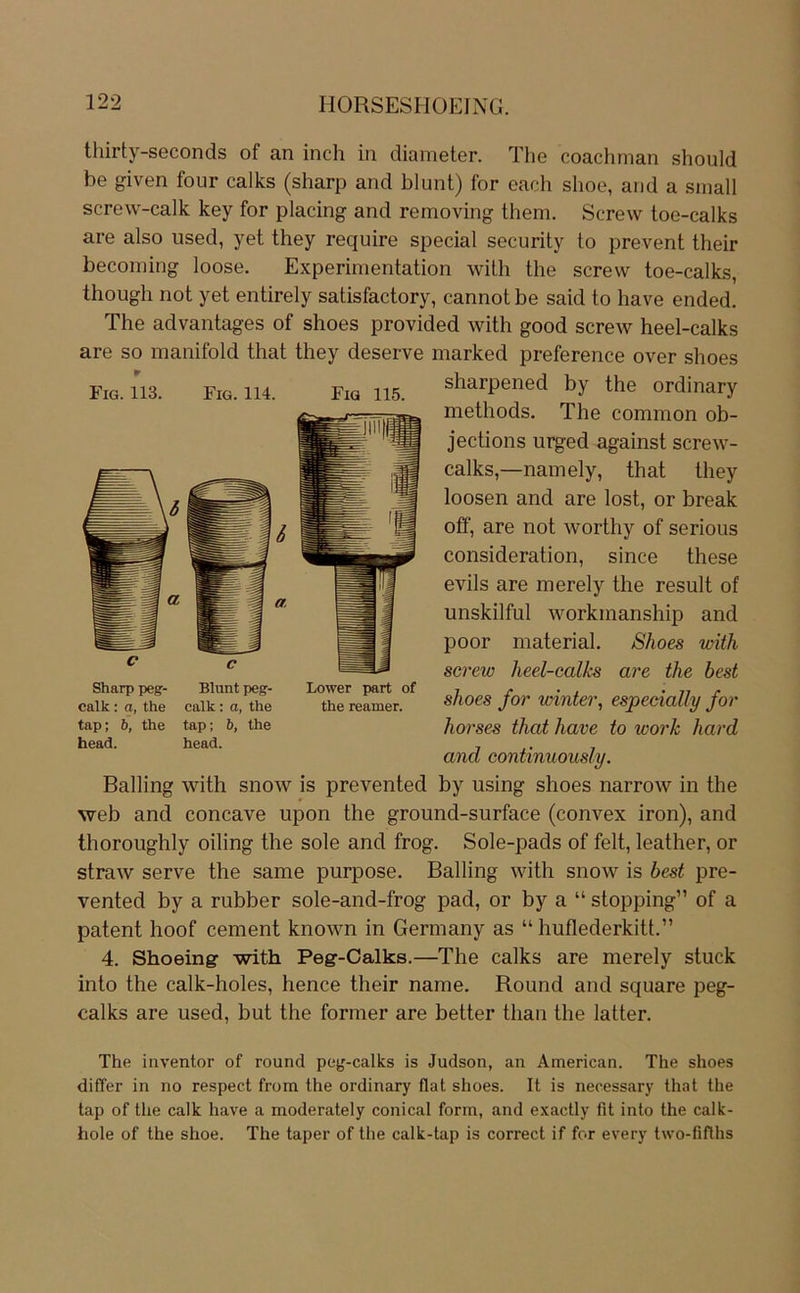 thirty-seconds of an inch in diameter. The coachrnan should be given four calks (sharp and blunt) for each shoe, and a small screw-calk key for placing and removing them. Screw loe-calks are also used, yet they require special security to prevent their becoming loose. Experimentation with the screw toe-calks, though not yet entirely satisfactory, cannot be said to have ended. The advantages of shoes provided with good screw heel-calks are so manifold that they deserve marked preference over shoes sharpened by the ordinary methods. The common ob- jections urged against screw- calks,—namely, that they loosen and are lost, or break off, are not worthy of serious consideration, since these evils are merely the result of unskilful workmanship and poor material. Shoes with screw heel-calks are the best shoes for wintei\ espedally for horses that have to work hard and continuously. Balling with snow is prevented by using shoes narrow in the web and concave upon the ground-surface (convex iron), and thoroughly oiling the sole and frog. Sole-pads of feit, leather, or straw serve the same purpose. Balling with snow is best pre- vented by a rubber sole-and-frog pad, or by a “ stopping” of a patent hoof cement known in Germany as “ huflederkitt.” 4. Shoeing with Peg-Calks.—The calks are merely stuck into the calk-holes, hence their name. Round and square peg- calks are used, but the former are better than the latter. The inventor of round peg-calks is Judson, an American. The shoes diflfer in no respect from the ordinary flat shoes. It is necessary that the tap of the calk have a moderately conical form, and exactly fit into the calk- hole of the shoe. The taper of the calk-tap is correct if for every two-fiflhs Fig. 113. Fig. 114. Fig 115. Sharp peg- Blunt peg- calk : a, the calk: a, the tap; b, the tap; b, the Lower part of the reamer. head. head.