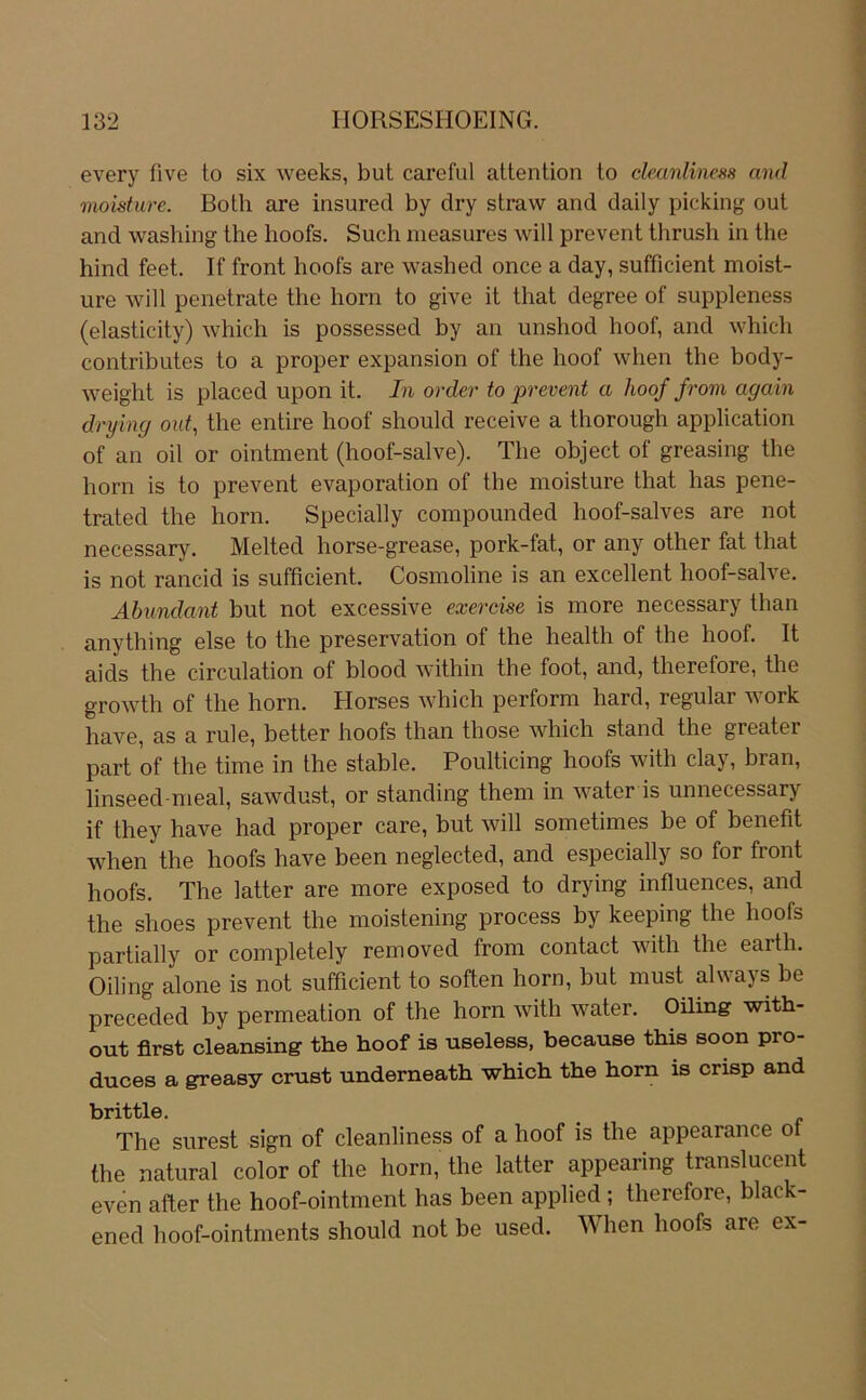 every five to six weeks, but careful attention to clmnliness and moisture. Both are insured by dry straw and daily picking out and washing the hoofs. Such nieasures will prevent thrush in the hind feet. If front hoofs are washed once a day, sufficient moist- ure will penetrate the horn to give it that degree of suppleness (elasticity) which is possessed by an unshod hoof, and which contributes to a proper expansion of the hoof when the body- weight is placed upon it. In order to prevent a hoof from again drying out, the entire hoof should receive a thorough application of an oil or ointment (hoof-salve). The object of greasing the horn is to prevent evaporation of the moisture that has pene- trated the horn. Specially compounded hoof-salves are not necessary. Melted horse-grease, pork-fat, or any other fat that is not rancid is sufficient. Cosmoline is an excellent hoof-salve. Abundant but not excessive exercise is more necessary than anything eise to the preservation of the health of the hoof. It aids the circulation of blood within the foot, and, therefore, the growth of the horn. Horses which perform hard, regulär work have, as a rule, better hoofs than those which stand the greater part of the time in the stable. Poulticing hoofs with clay, bran, linseed-meal, sawdust, or standing them in water is unnecessary if they have had proper care, but will sometimes be of benefit when the hoofs have been neglected, and especially so for front hoofs. The latter are more exposed to drying influences, and the shoes prevent the moistening process by keeping the hoofs partially or completely removed from contact with the earth. Oiling alone is not sufficient to soften horn, but must always be preceded by permeation of the horn with water. Oüing with- out first cleansing the hoof is useless, because this soon pro- duces a greasy crust underneath which the horn is crisp and brittle. The surest sign of cleanliness of a hoof is the appearance ot the natural color of the horn, the latter appearing translucent even after the hoof-ointment has been applied ; therefore, black- ened hoof-ointments should not be used. When hoofs are ex-