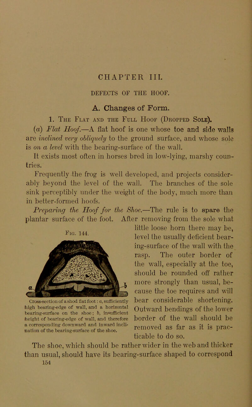 CHAPTER III. DEFECTS OF THE HOOF. A. Changes of Form. 1. The Flat and the Full FIoof (Dropped Sole). (a) Flat Hoof.—A flat hoof is one whose toe and side walls are inelined very obliquely to the ground surface, and whose sole is on a levd with the bearing-surface of the wall. It exists most often in horses bred in low-lying, marshy coun- tries. Frequently the frog is well developed, and projects consider- ably beyond the level of the wall. The branches of the sole sink perceptibly under the weight of the body, much more than in better-formed hoofs. Preparinfj the Hoof for the Shoe.—The rule is to spare the plantar surface of the foot. After removing froin the sole Avhat little loose horn there may be, level the usually deficient bear- ing-surface of the wall with the rasp. The outer border of the wall, especially at the toe, should be rounded off rather more strongly than usual, be- cause the toe requires and will bear considerable shortening. Outward bendings of the lower border of the wall should be removed as far as it is prac- ticable to do so. The shoe, which should be ratherwider in the web and thicker than usual, should have its bearing-surface shaped to correspond 154 Fig. 144. Cross-section of a shod flat foot: a, sufflciently high bearing-edge of wall, and a horizontal bearing-surface on the shoe; b, insufilcient height of bearing-edge of wall, and therefore a corresponding do\vnward and inward incli- nation of the bearing-surface of the shoe.