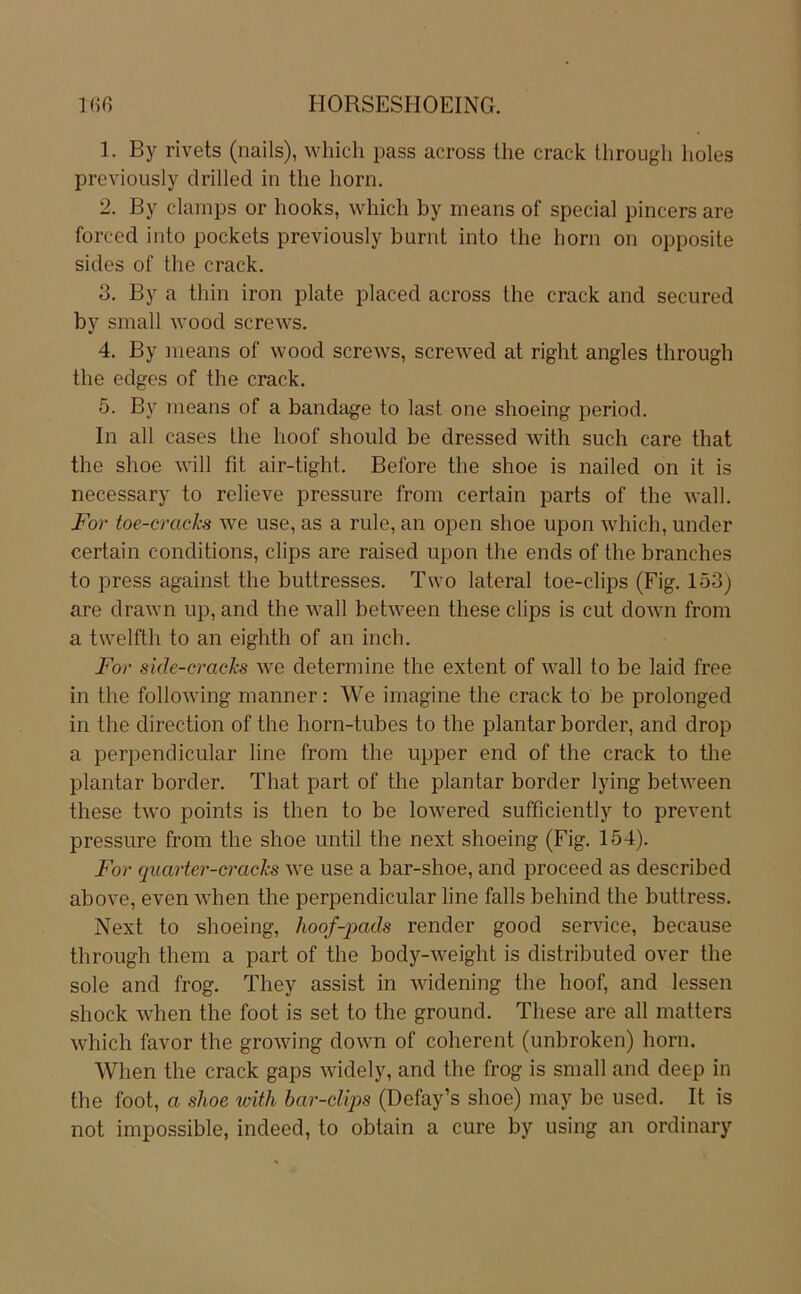1. By rivets (nails), whicli pass across the crack Uirougli lioles previoiisly drilled in the horn. 2. By cdamps or hooks, which by means of special pincers are forced into pockets previously burnt into the hom on opposite sides of the crack. 3. By a thin iron plate placed across the crack and secured by small wood screws. 4. By means of wood screws, screwed at right angles through the edges of the crack. 5. By means of a bandtige to last one shoeing period. In all cases the hoof should be dressed with such care that the shoe will fit air-tight. Before the shoe is nailed on it is necessary to rclieve pressure from certain parts of the wall. For toe-cracks we use, as a rule, an open shoe upon which, under certain conditions, clips are raised upon the ends of the branches to press against the buttresses. Two lateral toe-clips (Fig. 153) are drawn up, and the wall between these clips is cut down from a twelfth to an eighth of an inch. For sule-cracks we determine the extent of wall to be laid free in the following manner: We imagine the crack to be prolonged in the direction of the horn-tubes to the plantar border, and drop a perpendicular line from the upper end of the crack to the plantar border. That part of the plantar border lying between these two points is then to be lowered sufficiently to prevent pressure from the shoe until the next shoeing (Fig. 154). For quarter-cracks we use a bar-shoe, and proceed as described above, even when the perpendicular line falls behind the buttress. Next to shoeing, lioof-pads render good Service, because through them a part of the body-weight is distributed over the sole and frog. They assist in widening the hoof, and lessen shock when the foot is set to the ground. These are all matters which favor the growing down of coherent (unbroken) horn. When the crack gaps widely, and the frog is small and deep in the foot, a shoe with bar-clips (Defay’s shoe) may be used. It is not impossible, indeed, to obtain a eure by using an ordinary