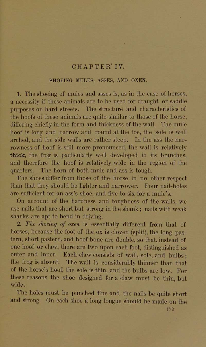 CHAPTER* IV. SHOEING MÜLES, ASSES, AND OXEN. 1. The shoeing of mules and asses is, as in the case of horses, a necessity if these animals are to be used for draiight or saddle purposes on hard streets. The structure and characteristics of the hoofs of these animals are quite similar to those of the horse, ditfering chiefly in the form and thickness of the wall. The mule hoof is long and narrow and round at the toe, the sole is well arched, and the side walls are rather steep. In the ass the nar- rowness of hoof is still more pronounced, the wall is relatively thick, the frog is particularly well developed in its branches, and therefore the hoof is relatively wide in the region of the quarters. The horn of both mule and ass is tough. The shoes differ from those of the horse in no other respect than that they should be lighter and narrower. Four nail-holes are sufficient for an ass’s shoe, and five to six for a mule’s. On account of the hardness and toughness of the walls, we use nails that are short but strong in the shank; nails with weak shanks are apt to bend in driving. 2. The shoeing of oxen is essentially different from that of horses, because the foot of the ox is cloven (split), the long pas- tern, short pastern, and hoof-bone are double, so that, instead of one hoof or claw, there are two upon each foot, distinguished as outer and inner. Each claw consists of wall, sole, and bulbs; the frog is absent. The wall is considerably thinner than that of the horse’s hoof, the sole is thin, and the bulbs are low. For these reasons the shoe designed for a claw must be thin, but wide. The holes must be punched fine and the nails be quite short and strong. On each shoe a long tongue should be made on the