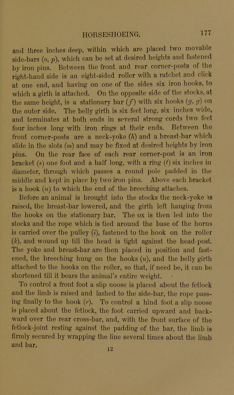 and three inches deep, within which are placed two movable side-bars (o, p), which can be set at desired heights and fastened by iron pins. Between the front and rear corner-posts of the right-hand side is an eight-sided roller with a ratchet and dick at one end, and having on one of the sides six iron hooks, to which a girth is attached, On the opposite side of the Stocks, at the same height, is a stationary bar (/) with six hooks {g, g) on the outer side. The belly girth is six feet long, six inches wide, and terminates at both ends in several strong cords two feet four inches long with iron rings at their ends. Between the front corner-posts are a neck-yoke (h) and a breast-bar which slide in the slots (m) and may be fixed at desired heights by iron pins. On the rear face of each rear corner-post is an iron bracket (s) one foot and a half long, with a ring (t) six inches in diameter, through which passes a round pole padded in the middle and kept in place by two iron pins. Above each bracket is a hook (w) to which the end of the breeching attaches. Before an animal is brought into the Stocks the neck-yoke is raised, the breast-bar lowered, and the girth left hanging from the hooks on the stationary bar. The ox is then led into the Stocks and the rope which is tied around the base of the horns is carried over the pulley (i), fastened to the hook on the roller (Ä:), and wound up tili the head is tight against the head-post. The yoke and breast-bar are then placed in position and fast- ened, the breeching hung on the hooks (w), and the belly girth attached to the hooks on the roller, so that, if need be, it can be shortened tili it bears the animal’s entire weight. To control a front foot a slip noose is placed about the fetlock and the limb is raised and lashed to the side-bar, the rope pass- ing finally to the hook (r). To control a hind foot a slip noose is placed about the fetlock, the foot carried upward and back- ward over the rear cross-bar, and, with the front surface of the fetlock-joint resting against the padding of the bar, the limb is firmly secured by wrapping the line several times about the limb and bar. 12