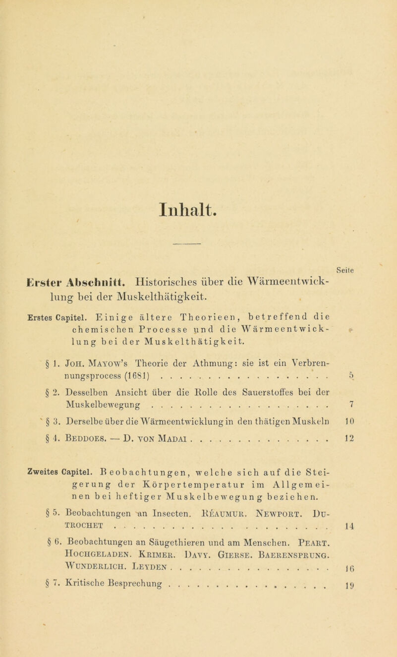 Inhalt. Seile Erster Abschnitt. Historisches über die Wärmeentwick- lung bei der Muskelthätigkeit. Erstes Capitel. Einige ältere Theorieen, betreffend die chemischen Processe und die Wärmeentwick- lung bei der Muskelthätigkeit. § 1. Joh. Mayow’s Theorie der Athmung: sie ist ein Verbren- nungsprocess (1681) 5 § 2. Desselben Ansicht über die Rolle des Sauerstoffes bei der Muskelbewegung 7 '§3. Derselbe über die Wärmeentwicklung in den thätigen Muskeln 10 § 4. Beddoes. — D. von Madai 12 Zweites Capitel. Beobachtungen, welche sich auf die Stei- gerung der Körpertemperatur im Allgemei- nen bei heftiger Muskelbewegung beziehen. § 5. Beobachtungen -an Insecten. Reaumur. Newport. Du- TROCHET 14 § 6. Beobachtungen an Säugethieren und am Menschen. Peart. Hochgeladen. Krimer. Davy. Gierse. Baerensprung. Wunderlich. Leyden 16 § 7. Kritische Besprechung 19