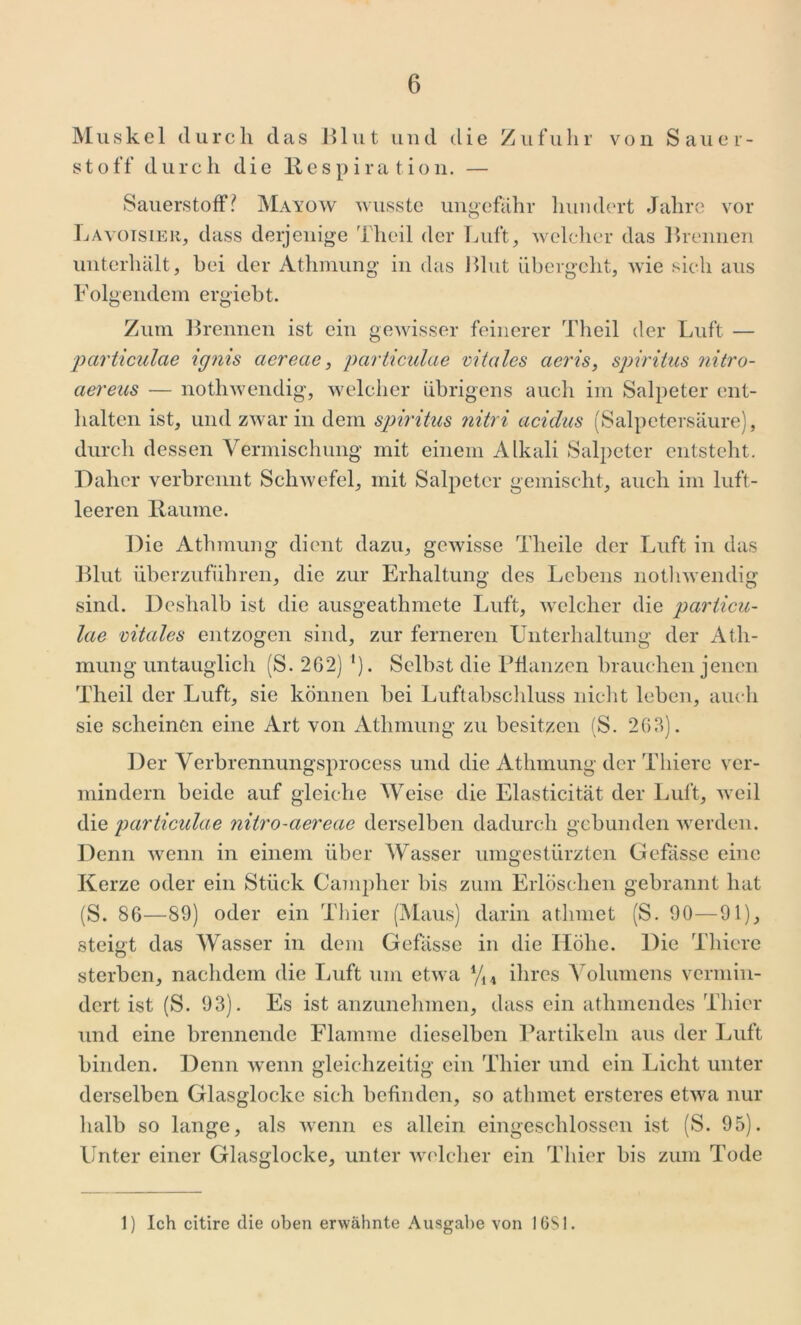 Muskel durch das Blut und die Zufuhr von Sauer- stoff durch die Respiration. — Sauerstoff? Mayow wusste ungefähr hundert Jahre vor Lavoisier, dass derjenige 1 heil der Luft, welcher das Brennen unterhält, bei der Athmung in das Blut übergeht, wie sich aus Folgendem ergiebt. Zum Brennen ist ein gewisser feinerer Theil der Luft — particulae ignis aereae, particulae vitales aeris, Spiritus nitro- aereus — nothwendig, welcher übrigens auch im Salpeter ent- halten ist, und zwar in dem Spiritus nitri aciclus (Salpetersäure), durch dessen Vermischung mit einem Alkali Salpeter entsteht. Daher verbrennt Schwefel, mit Salpeter gemischt, auch im luft- leeren Raume. Die Athmung dient dazu, gewisse Theile der Luft in das Blut überzuführen, die zur Erhaltung des Lebens nothwendig sind. Deshalb ist die ausgeathmete Luft, welcher die particu- lae vitales entzogen sind, zur ferneren Unterhaltung der Ath- mung untauglich (S. 2G2) i). Selbst die Pflanzen brauchen jenen Theil der Luft, sie können bei Luftabschluss nicht leben, auch sie scheinen eine Art von Athmung zu besitzen (S. 263). Der Verbrennungsprocess und die Athmung der Tliiere ver- mindern beide auf gleiche Weise die Elasticität der Luft, weil die particulae nitro-aereae derselben dadurch gebunden werden. Denn wenn in einem über Wasser umgestürzten Gebisse eine Kerze oder ein Stück Campher bis zum Erlöschen gebrannt hat (S. 86—89) oder ein Thier (Maus) darin atlimet (S. 90—91), steigt das Wasser in dem Gefässe in die Höhe. Die Tliiere sterben, nachdem die Luft um etwa 4/14 ihres Volumens vermin- dert ist (S. 93). Es ist anzunehmen, dass ein atlnnendes Thier und eine brennende Flamme dieselben Partikeln aus der Luft binden. Denn wenn gleichzeitig ein Thier und ein Licht unter derselben Glasglocke sich befinden, so atlimet ersteres etwa nur halb so lange, als wenn es allein eingeschlossen ist (S. 95). Unter einer Glasglocke, unter welcher ein Thier bis zum Tode 1) Ich citire die oben erwähnte Ausgabe von 1681.