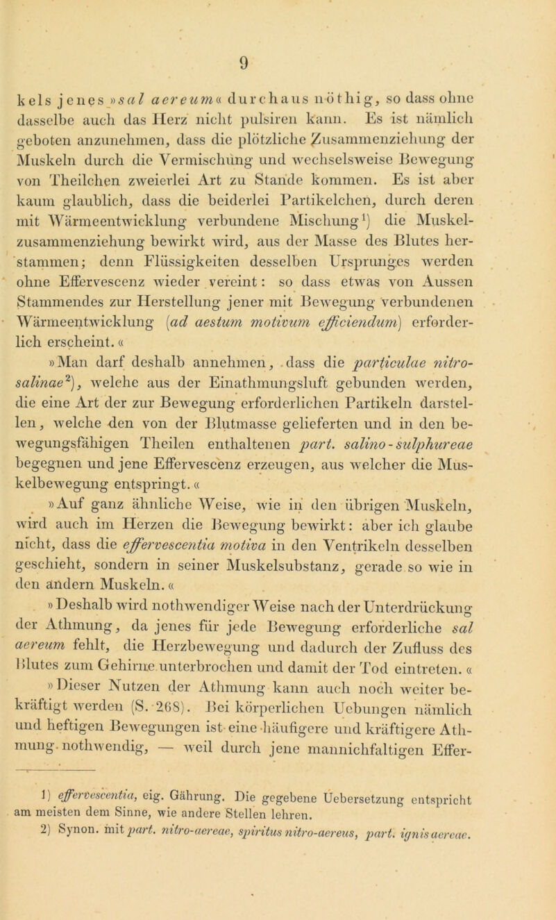 k e 1 s j encs »sal aereum« dur chaus nö t hig, so dass ohne dasselbe auch das Herz nicht pulsiren kann. Es ist nämlich geboten anzunehmen, dass die plötzliche ^usammenziehung der Muskeln durch die Vermischung und wechselsweise Bewegung von Theilchen zweierlei Art zu Stande kommen. Es ist aber kaum glaublich, dass die beiderlei Partikelchen, durch deren mit Wärmeentwicklung verbundene Mischungl) die Muskel- zusammenziehung bewirkt wird, aus der Masse des Blutes her- stammen; denn Flüssigkeiten desselben Ursprunges werden ohne Effervescenz wieder vereint: so dass etwas von Aussen Stammendes zur Herstellung jener mit Bewegung verbundenen Wärmeentwicklung [ad aestum motimim ejficiendum) erforder- lich erscheint.« »Man darf deshalb annehmen, dass die parüculae nitro- salinae2), welche aus der Einathmungsluft gebunden werden, die eine Art der zur BeAvegung erforderlichen Partikeln darstel- len , Avelche den von der Blutmasse gelieferten und in den be- Avegungsfaliigen Theilen enthaltenen part. salino-sulphureae begegnen und jene Effervescenz erzeugen, aus Avelcher die Mus- kelbeAvegung entspringt.« »Auf ganz ähnliche Weise, Avie in den übrigen Muskeln, wird auch im Herzen die Bewegung bewirkt: aber ich glaube nicht, dass die effervescentia motiva in den Ventrikeln desselben geschieht, sondern in seiner Muskelsubstanz, gerade so Avie in den ändern Muskeln.« »Deshalb Avird nothAvendiger Weise nach der Unterdrückung der Athmung, da jenes für jede Bewegung erforderliche sal aereum fehlt, die Herzbewegung und dadurch der Zufluss des Blutes zum Gehirne unterbrochen und damit der Tod ein treten. « » Dieser JN utzen der Athmung kann auch noch Aveiter be- kräftigt Averden (S. 268). Bei körperlichen Uebungen nämlich und heftigen Bewegungen ist-eine-häufigere und kräftigere Ath- mung. nothwendig, — Aveil durch jene mannichfaltigen Effer- 1) effervescentia, eig. Gährung. Die gegebene Uebersetzung entspricht am meisten dem Sinne, Avie andere Stellen lehren. 2) Synon. mit part. nitro-aereae, Spiritus nitro-aereus, part. iynisaercac.