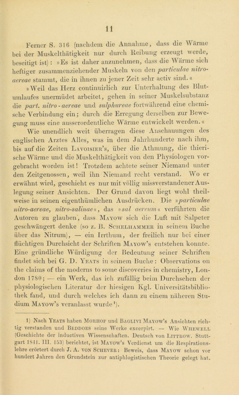 Ferner S. 316 (nachdem die Annahme, dass die Wärme bei der Muskelthätigkeit nur durch Reibung erzeugt werde, beseitigt ist) • »Es ist daher anzunehmen, dass die W äinie sich heftiger zusammenziehender Muskeln von den particulae nitro- ciereae stammt, die in ihnen zu jener Zeit sehr activ sind.« »Weil das Herz continuirlich zur Unterhaltung des Blut- umlaufes unermüdet arbeitet, gehen in seiner Muskelsubstanz die pari, nitro - ciereae und sulphureae fortwährend eine chemi- sche Verbindung ein; durch die Erregung derselben zur Bewe- gung muss eine ausserordentliche Wärme entwickelt werden.« Wie unendlich weit überragen diese Anschauungen des englischen Arztes Alles, was in dem Jahrhunderte nach ihm, bis auf die Zeiten Lavoisier’s, über die Athmung, die thieri- sche Wärme und die Muskelthätigkeit von den Physiologen vor- gebracht worden ist! Trotzdem achtete seiner Niemand unter den Zeitgenossen, weil ihn Niemand recht verstand. Wo er erwähnt wird, geschieht es nur mit völlig missverstandener Aus- legung seiner Ansichten. Der Grund davon liegt wohl tlieil- weise in seinen eigenthümlichen Ausdrücken. Die »particulae nitro-aerecie, nitro-salinae«, das »sal aercurn « verführten die Autoren zu glauben, dass Mayow sich die Luft mit Salpeter geschwängert denke (so z. B. Schelhammer in seinem Buche über das Nitrum), — ein Irrthum, der freilich nur bei einer flüchtigen Durchsicht der Schriften Mayow’s entstehen konnte. Eine gründliche Würdigung der Bedeutung seiner Schriften findet sich bei G. D. Yeats in seinem Buche : Observations on the claims of the moderns to some discoveries in chemistry, Lon- don 1 780; — ein Werk, das ich zufällig beim Durchsehen der physiologischen Literatur der hiesigen Kgl. Universitätsbiblio- thek fand, und durch welches ich dann zu einem näheren Stu- dium Mayow’s veranlasst wurde1). t) Nach Yeats haben Moriiof und Baglivi Mayow’s Ansichten rich- tig verstanden und Beddoes seine Werke excerpirt. — Wie Wuewell (Geschichte der inductiven Wissenschaften. Deutsch von LlTTROW. Stutt- gart 1841. 111. 153) berichtet, ist Mayow’s Verdienst um die llespirations- lehre erörtert durch J. A. von Schever : Beweis, dass Mayow schon vor hundert Jahren den Grundstein zur antiphlogistischen Theorie gelegt hat.