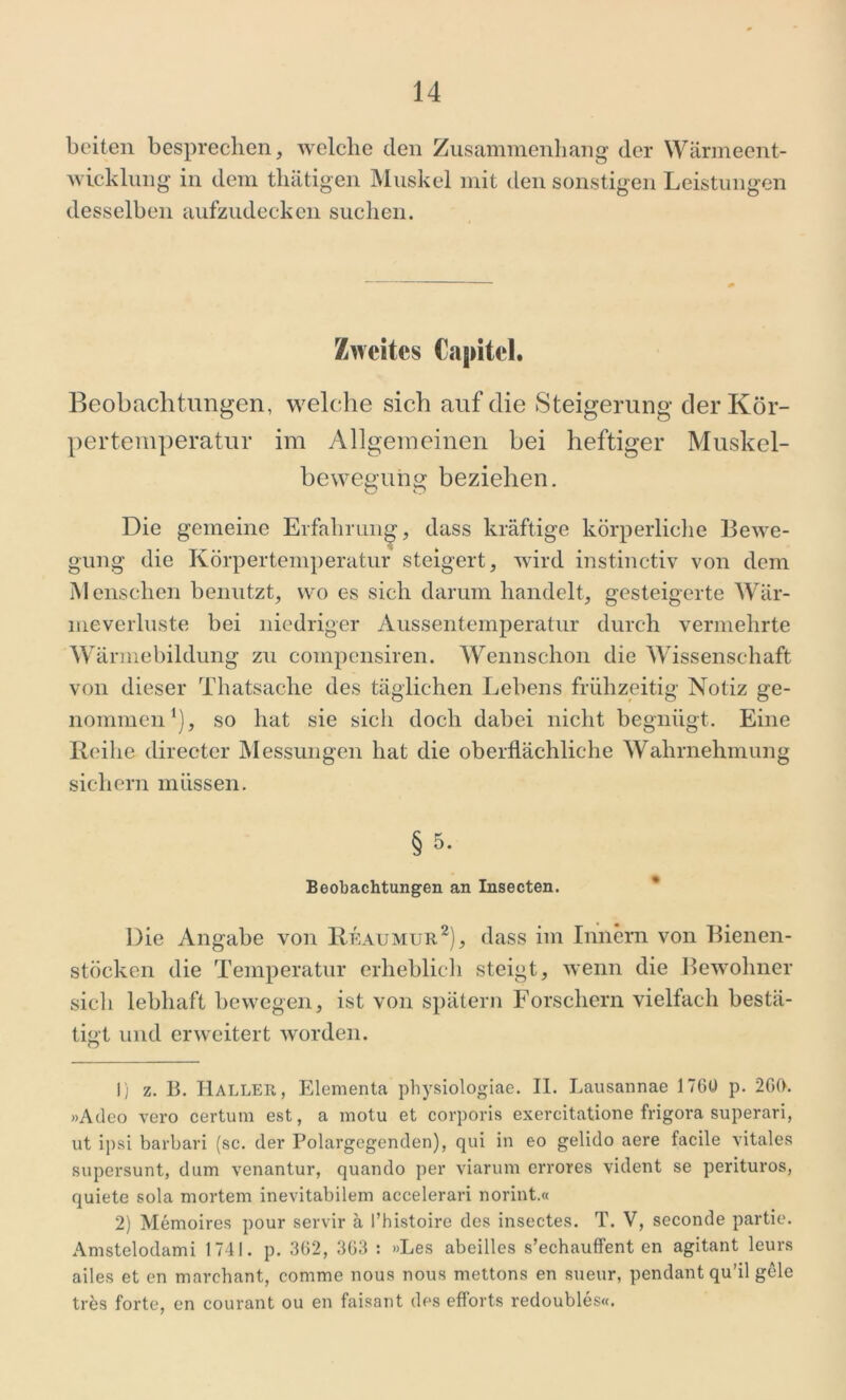 beiten besprechen, welche den Zusammenhang der Wärmeent- wicklung in dem thätigen Muskel mit den sonstigen Leistungen desselben aufzudecken suchen. Zweites Capitel. Beobachtungen, welche sich auf die Steigerung der Kör- pertemperatur im Allgemeinen bei heftiger Muskel- bewegung beziehen. Die gemeine Erfahrung, dass kräftige körperliche Bewe- gung die Körpertemperatur steigert, wird instinctiv von dem Menschen benutzt, wo es sich darum handelt, gesteigerte Wär- meverluste bei niedriger Aussentemperatur durch vermehrte W armebildung zu compensiren. Wennschon die Wissenschaft von dieser Thatsache des täglichen Lebens frühzeitig Notiz ge- nommen1), so hat sie sich doch dabei nicht begnügt. Eine Reihe directer Messungen hat die oberflächliche Wahrnehmung sichern müssen. § 5* Beobachtungen an Insecten. Die Angabe von Reaumur2 * *), dass im Innern von Bienen- stöcken die Temperatur erheblich steigt, wenn die Bewohner sich lebhaft bewegen, ist von spätem Forschern vielfach bestä- tigt und erweitert worden. 1) z. B. Haller, Elementa pbysiologiae. II. Lausannae 1760 p. 260. »Adeo vero certum est, a motu et corporis exercitatione frigora superari, ut ipsi barbari (sc. der Polargegenden), qui in eo gelido aere facile vitales supersunt, dum venantur, quando per viarum errores vident se perituros, quiete sola mortem inevitabilem accelerari norint.« 2) Memoires pour servir ä l’histoire des insectes. T. V, seconde partie. Amstelodami 1741. p. 362, 363 : »Les abeilles s’echauffent en agitant leurs ailes et en marchant, comme nous nous mettons en sueur, pendant qu’il gele tres forte, en courant ou en faisant des efforts redoubles«.