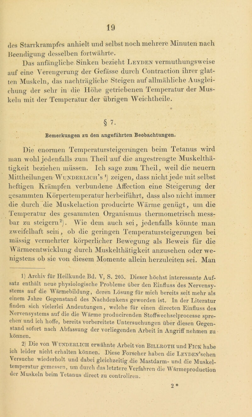 10 (los Starrkrampfes anhielt und selbst noch mehrere Minuten nach Beendigung desselben fortwährte. Das anfängliche. Sinken bezieht Leyden vermuthungsweise auf eine Verengerung der Grefässe durch Contraction ihrer glat- ten Muskeln, das nachträgliche Steigen auf allmähliche Ausglei- chung der sehr in die Höhe getriebenen Temperatur der Mus- keln mit der Temperatur der übrigen AVeichtheile. * § 7. Bemerkungen zu den angeführten Beobachtungen. Die enormen Temperatursteigerüngen beim Tetanus wird man wohl jedenfalls zum Theil auf die angestrengte Muskelthä- tigkeit beziehen müssen. Ich sage zum Theil, weil die neuern Mittheilungen Wunderlicii’s *) zeigen, dass nicht jede mit selbst heftigen Krämpfen verbundene Affection eine Steigerung der gesammten Körpertemperatur herbeiführt, dass also nicht immer die durch die Muskelaction producirte Wärme genügt, um die Temperatur des gesammten Organismus thennometrisch mess- bar zu steigern1 2). Wie dem auch sei, jedenfalls könnte man zweifelhaft sein, ob die geringen Temperatursteigerungen bei mässig vermehrter körperlicher Bewegung als Beweis für die \V ärmeentwicklung durch Muskeltliätigkeit anzusehen oder we- nigstens ob sie von diesem Momente allein herzuleiten sei. Man 1) Archiv für Heilkunde Bd. V, S. 205. Dieser höchst interessante Auf- satz enthält neue physiologische Probleme über den Einfluss des Nervensy- stems auf die Wärmebildung, deren Lösung für mich bereits seit mehr als einem Jahre Gegenstand des Nachdenkens geworden ist. In der Literatur finden sich vielerlei Andeutungen, welche für einen directen Einfluss des Nervensystems auf die die Wärme producirenden Stoffwechselprocesse spre- chen und ich hoffe, bereits vorbereitete Untersuchungen über diesen Gegen- stand sofort nach Abfassung der vorliegenden Arbeit in Angriff nehmen zu können. 2) Die von Wunderlich erwähnte Arbeit von Billroth und Fick habe ich leider nicht erhalten können. Diese Forscher haben die LEYDEN’schen Versuche wiederholt und dabei gleichzeitig die Mastdarm- und die Muskel- temperatur gemessen, um durch das letztere Verfahren die Wärmeproduetion der Muskeln beim Tetanus direct zu controliren. 2 *