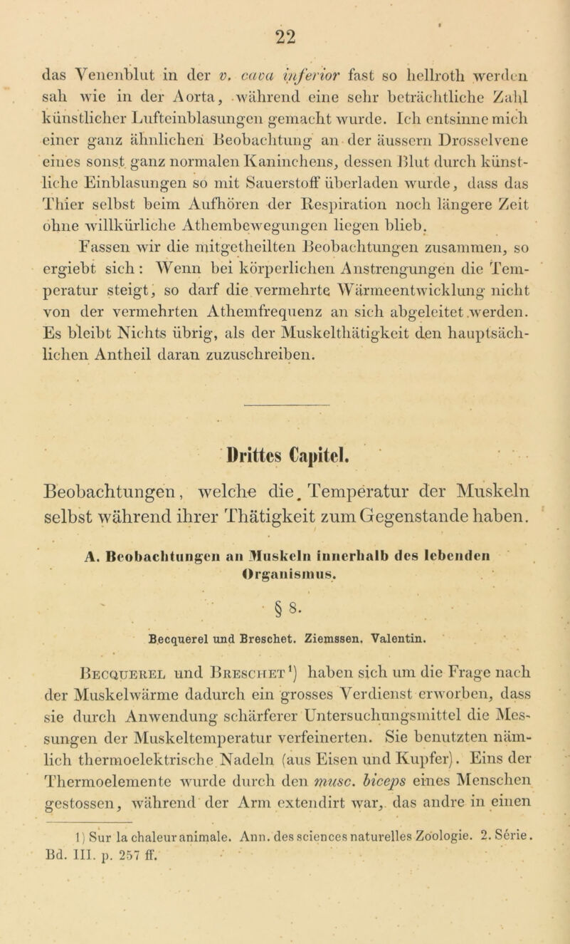 das Venenblut in der v, caca inferior fast so liellrotli werden sali wie in der Aorta, während eine sehr beträchtliche Zahl künstlicher Lufteinblasungen gemacht wurde. Ich entsinne mich einer ganz ähnlichen Beobachtung an der äussern Drosselvene eines sonst ganz normalen Kaninchens, dessen Blut durch künst- liche Einblasungen so mit Sauerstoff überladen wurde, dass das Thier selbst beim Aufhören der Respiration noch längere Zeit ohne willkürliche Athembewegungen liegen blieb. Fassen wir die mitgetheilten Beobachtungen zusammen, so ergiebt sich : Wenn bei körperlichen Anstrengungen die Tem- peratur steigt, so darf die vermehrte Wärmeentwicklung nicht von der vermehrten Athemfrequenz an sich abgeleitet werden. Es bleibt Nichts übrig, als der Muskelthätigkcit den hauptsäch- lichen Antheil daran zuzuschreiben. Drittes Capitcl. Beobachtungen, welche die. Temperatur der Muskeln selbst während ihrer Thätigkeit zum Gegenstände haben. A. Beobachtungen an Muskeln innerhalb des lebenden Organismus, § 8. Becquerel und Breschet. Ziemssen. Valentin. Becquerel und Breschet1) haben sich um die Frage nach der Muskelwärme dadurch ein grosses Verdienst erworben, dass sie durch Anwendung schärferer Untersuchungsmittel die Mes- sungen der Muskeltemperatur verfeinerten. Sie benutzten näm- lich thermoelektrische Nadeln (aus Eisen und Kupfer). Eins der Thermoelemente wurde durch den musc. biceps eines Menschen gestossen, während der Arm extendirt war, das andre in einen l)Sur la chaleur animale. Ann. des Sciences naturelles Zoologie. 2. Serie. Bd. III. p. 257 ff.