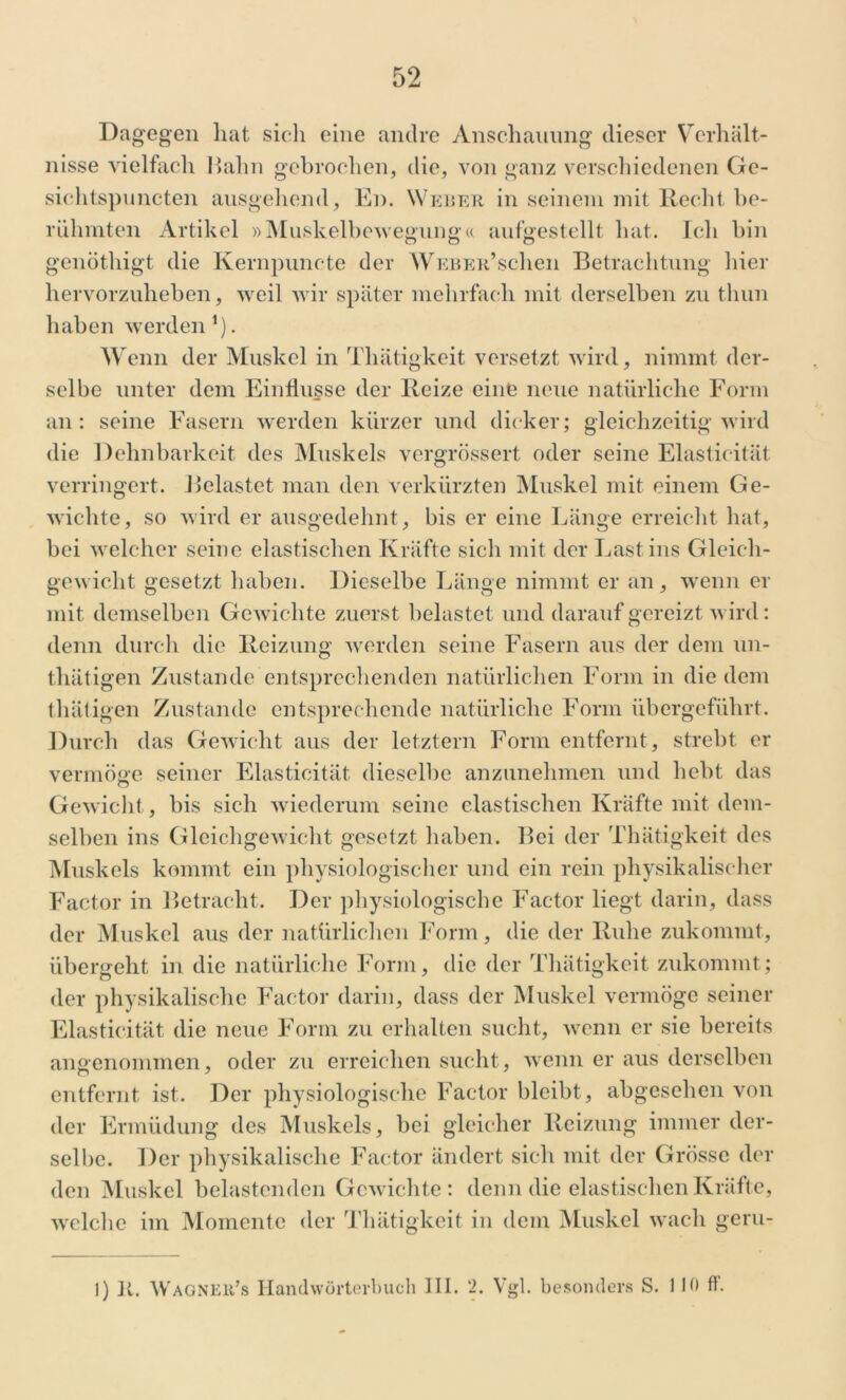 Da gegen hat sieh eine andre Anschauung dieser Verhält- nisse vielfach Hahn gebrochen, die, von ganz verschiedenen Gc- sichtspuncten ausgehend, En. Weber in seinem mit Recht be- rühmten Artikel »Muskelbewegung« aufgestellt hat. Ich bin genöthigt die Kernpuncte der WEBER,schen Betrachtung hier hervorzuheben, weil wir später mehrfach mit derselben zn thun haben werden1). Wenn der Muskel in Thätigkeit versetzt wird, nimmt der- selbe unter dem Einflüsse der Reize eine neue natürliche Form an: seine Fasern werden kürzer und dicker; gleichzeitig wird die Dehnbarkeit des Muskels vergrössert oder seine Elasticität verringert. Belastet man den verkürzten Muskel mit einem Ge- wichte, so wird er ausgedehnt, bis er eine Länge erreicht hat, bei welcher seine elastischen Kräfte sich mit der Last ins Gleich- gewicht gesetzt haben. Dieselbe Länge nimmt er an, wenn er mit demselben Gewichte zuerst belastet und darauf gereizt wird : denn durch die Reizung werden seine Fasern aus der dem un- thätigen Zustande entsprechenden natürlichen Form in die dem thätigen Zustande entsprechende natürliche Form übergeführt. Durch das Gewicht aus der letztem Form entfernt, strebt er vermöge seiner Elasticität dieselbe anzunehmen und hebt das Gewicht, bis sich wiederum seine elastischen Kräfte mit dem- selben ins Gleichgewicht gesetzt haben. Bei der Thätigkeit des Muskels kommt ein physiologischer und ein rein physikalischer Factor in Betracht. Der physiologische Factor liegt darin, dass der Muskel aus der natürlichen Form, die der Ruhe zukommt, übergeht in die natürliche Form, die der Thätigkeit zukommt; der physikalische Factor darin, dass der Muskel vermöge seiner Elasticität die neue Form zu erhalten sucht, wenn er sie bereits angenommen, oder zu erreichen sucht, wenn er aus derselben entfernt ist. Der physiologische Factor bleibt, abgesehen von der Ermüdung des Muskels, bei gleicher Reizung immer der- selbe. Der physikalische Factor ändert sich mit der Grösse der den Muskel belastenden Gewichte: denn die elastischen Kräfte, welche im Momente der Thätigkeit in dem Muskel wach geru- 1) 11. Wagner’s Handwörterbuch III. 2. Vgl. besonders S. 110 ff.