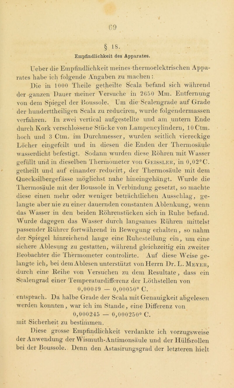 Empfindlichkeit des Apparates. lieber die Empfindlichkeit meines thermoelektrischen Appa- rates habe ich folgende Angaben zu machen: Die in 1000 Theile getheilte Scala befand sich während der ganzen Dauer meiner Versuche in 2650 Mm. Entfernung von dem Spiegel der Boussole. Um die-Scalengrade auf Grade der hunderttheiligen Scala zu reduciren, wurde folgendermassen verfahren. In zwei vertical aufgestellte und am untern Ende durch Kork verschlossene Stücke von Lampencylindern, 10 Ctm. hoch und 3 Ctm. im Durchmesser, wurden seitlich viereckige Löcher eingefeilt und in diesen die Enden der Thermosäule wasserdicht befestigt. Sodann wurden diese Röhren mit Wasser gefüllt und in dieselben Thermometer von Geissleb, in 0,02°C. getheilt und auf einander-reducirt, der Thermosäule mit dem Quecksilbergefässe möglichst nahe hineingehängt. Wurde die Thermosäule mit der Boussole in Verbindung gesetzt, so machte diese einen mehr oder weniger beträchtlichen Ausschlag, ge- langte aber nie zu einer dauernden constanten Ablenkung, wenn das Wasser in den beiden Röhrenstücken sich in Ruhe befand. Wurde dagegen das Wasser durch langsames Rühren mittelst passender Rührer fortwährend in Bewegung erhalten, so nahm der Spiegel hinreichend lange eine Ruhestellung ein, um eine sichere Ablesung zu gestatten, während gleichzeitig ein zweiter Beobachter die Thermometer controlirte. Auf diese Weise ne- o langte ich, bei dem Ablesen unterstützt von Herrn Dr. L. Me yer, durch eine Reihe von Versuchen zu dem Resultate, dass ein Scalengrad einer Temperaturdifferenz der Löthstellen von 0,00049 — 0,00050° C. entsprach. Da halbe Grade der Scala mit Genauigkeit abgelesen werden konnten, war ich im Stande, eine Differenz von 0,000245 — 0,000250° C. mit Sicherheit zu bestimmen. Diese grosse Empfindlichkeit verdankte ich vorzugsweise der Anwendung der Wismuth-Antimonsäule und der Hülfsrollen bei def Boussole.. Denn den Astasirungsgrad der letzteren hielt