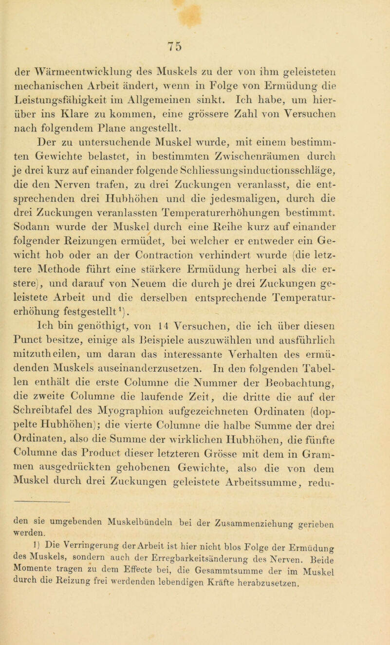 der Wärmeentwicklung des Muskels zu der von ihm geleisteten mechanischen Arbeit ändert, wenn in Folge von Ermüdung die Leistungsfähigkeit im Allgemeinen sinkt. Ich habe, um hier- über ins Klare zu kommen, eine grössere Zahl von Versuchen nach folgendem Plane angestellt. Der zu untersuchende Muskel wurde, mit einem bestimm- ten Gewichte belastet, in bestimmten Zwischenräumen durch je drei kurz auf einander folgende Schliessungsinduetionsschläge, die den Nerven trafen, zu drei Zuckungen veranlasst, die ent- sprechenden drei Hubhöhen und die jedesmaligen, durch die drei Zuckungen veranlassten Temperaturerhöhungen bestimmt. Sodann wurde der Muskel durch eine Reihe kurz auf einander folgender Reizungen ermüdet, bei welcher er entweder ein Ge- wicht hob oder an der Contraction verhindert wurde (die letz- tere Methode führt eine stärkere Ermüdung herbei als die er- stere), und darauf von Neuem die durch je drei Zuckungen ge- leistete Arbeit und die derselben entsprechende Temperatur- erhöhung festgestellt* 1). Ich bin genöthigt, von 14 Versuchen, die ich über diesen Punct besitze, einige als Beispiele auszuwählen und ausführlich mitzuth eilen, um daran das interessante Verhalten des ermü- denden Muskels auseinanderzusetzen. In den folgenden Tabel- len enthält die erste Columne die Nummer der Beobachtung, die zweite Columne die laufende Zeit, die dritte die auf der Schreibtafel des Myographion aufgezeichneten ördinaten (dop- pelte Hubhöhen); die vierte Columne die halbe Summe der drei Ördinaten, also die Summe der wirklichen Hubhöhen, die fünfte Columne das Product dieser letzteren Grösse mit dem in Gram- men ausgedrückten gehobenen Gewichte, also die von dem Muskel durch drei Zuckungen geleistete Arbeitssumme, redu- den sie umgebenden Muskelbündeln bei der Zusammenziehung gerieben werden. 1) Die Verringerung der Arbeit ist hier nicht blos Folge der Ermüdung des Muskels, sondern auch der Erregbarkeitsänderung des Nerven. Beide Momente tragen zu dem Eflecte bei, die Gesammtsumme der im Muskel durch die Reizung frei werdenden lebendigen Kräfte herabzusetzen.