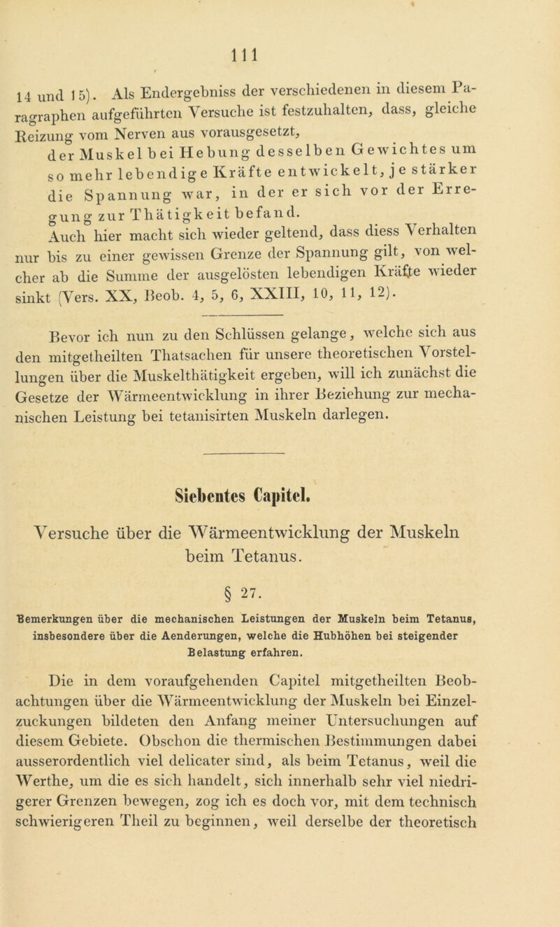 14 und I 5). Als Endergebnis der verschiedenen in diesem Pa- ragraphen aufgeführten Versuche ist festzuhalten, dass, gleiche Reizung vom Nerven aus vorausgesetzt, der Muskel bei Hebung desselben Gewichtes um so mehr lebendige Kräfte entwickelt, je stärker die Spannung war, in der er sich vor dei Eire- orung zur Thätigkeit befand. Auch hier macht sich wieder geltend, dass diess V erhalten nur bis zu einer gewissen Grenze der Spannung gilt, von wel- cher ab die Summe der ausgelösten lebendigen Kräfte nieder sinkt (Vers. XX, Beob. 4, 5, 6, XXIII, 10, 11, 12). Bevor ich nun zu den Schlüssen gelange, welche sich aus den mitgetheilten Thatsachen für unsere theoretischen Vorstel- lungen über die Muskelthätigkeit ergeben, will ich zunächst die Gesetze der Wärmeentwicklung in ihrer Beziehung zur mecha- nischen Leistung bei tetanisirten Muskeln darlegen. Siebentes Capitcl. Versuche über die Wärmeentwicklung der Muskeln beim Tetanus. § 27. ■Bemerkungen über die mechanischen Leistungen der Muskeln beim Tetanus, insbesondere über die Aenderungen, welche die Hubhöhen bei steigender Belastung erfahren. Die in dem voraufgehenden Capitcl mitgetheilten Beob- achtungen über die Wärmeentwicklung der Muskeln bei Einzel- zuckungen bildeten den Anfang meiner Untersuchungen auf diesem Gebiete. Obschon die thermischen Bestimmungen dabei ausserordentlich viel delicater sind, als beim Tetanus, weil die Werthe, um die es sich handelt, sich innerhalb sehr viel niedri- gerer Grenzen bewegen, zog ich es doch vor, mit dem technisch schwierigeren Theil zu beginnen, weil derselbe der theoretisch