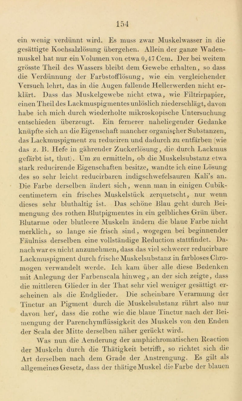 ein wenig verdünnt wird. Es muss zwar Muskelwasser in die gesättigte Kochsalzlösung übergehen. Allein der ganze Waden- muskel hat nur ein Volumen von etwa 0,47 Ccm. Der bei weitem grösste Theil des Wassers bleibt dem Gewebe erhalten, so dass die Verdünnung der FarbstofFlösung, wie ein vergleichender Versuch lehrt, das in die Augen fallende Hellerwerden nicht er- klärt. Dass das Muskelgewebe nicht etwa, wie Filtrirpapier, einen Theil des Lackmuspigmentes unlöslich niederschlägt, davon habe ich mich durch wiederholte mikroskopische Untersuchung entschieden überzeugt. Ein fernerer naheliegender Gedanke knüpfte sich an die Eigenschaft mancher organischer Substanzen, das Lackmuspigment zu redueiren und dadurch zu entfärben (wie das z. 1L Hefe in gälirender Zuckerlösung, die durch Lackmus gefärbt ist, thut). Um zu ermitteln, ob die Muskelsubstanz etwa stark reducireiule Eigenschaften besitze, wandte ich eine Lösung des so sehr leicht reducirbaren indigschwefelsauren Kali’s an. Die Farbe derselben ändert sich, wenn man in einigen Cubik- centimetern ein frisches Muskelstück zerquetscht, nur wenn dieses sehr bluthaltig ist. Das schöne Blau geht durch Bei- mengung des rothen Blutpigmentes in ein gelbliches Grün über. Blutarme oder blutleere Muskeln ändern die blaue Farbe nicht merklich, so lange sie frisch sind, wogegen bei beginnender Fäulniss derselben eine vollständige Reduction stattfindet. Da- nachwar es nicht anzunehmen, dass das viel schwerer reducirbare Lackmuspigment durch frische Muskelsubstanz in farbloses Cliro- rnogen verwandelt werde. Ich kam über alle diese Bedenken mit Anlegung der Farbenscala hinweg, an der sich zeigte, dass die mittleren Glieder in der That sehr viel weniger gesättigt er- scheinen als die Endglieder. Die scheinbare Verarmung der Tinctur an Pigment durch die Muskelsubstanz rührt also nur davon her', dass die rotlie wie die blaue Tinctur nach der Bei- mengung der Parenchymflüssigkeit des Muskels von den Enden <ler Scala der Mitte derselben näher gerückt wird. Was nun die Aenderung der amphichromatischen lleaction der Muskeln durch die Thätigkeit betrifft, so richtet sich die Art derselben nach dem Grade der Anstrengung. Es gilt als allgemeines Gesetz, dass der thätigeMuskel dieFarbe der blauen