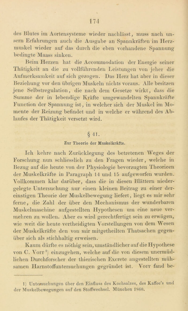 sern Erfahrungen auch die Ausgabe an Spannkräften im Herz- muskel wieder auf das durch die eben vorhandene Spannung bedingte Maass sinken. Beim Ilerzen hat die Accommodation der Energie seiner Thätigkeit an die zu vollführenden Leistungen von jeher die Aufmerksamkeit auf sich gezogen. Das Herz hat aber in dieser Beziehung vor den übrigen Muskeln nichts voraus. Alle besitzen jene Selbstregulation, die nach dem Gesetze wirkt, dass die Summe der in lebendige Kräfte umgewandelten Spannkräfte Function der Spannung ist, in welcher sich der Muskel im Mo- mente der Reizung befindet und in welche er während des Ab- laufes der Thätigkeit versetzt wird. § 41. Zur Theorie der Muskelkräfte. Ich kehre nach Zurücklegung des betretenen Weges der Forschung nun schliesslich zu den Fragen wieder, welche in Bezug auf die heute von der Physiologie bevorzugten Theorieen der Muskelkräfte in Paragraph 14 und 15 aufgeworfen wurden. Vollkommen klar darüber, dass die in diesen Blättern nieder- gelegte Untersuchung nur einen kleinen Beitrag zu einer der- einstigen Theorie der Muskelbewegung liefert, liegt es mir sehr ferne, die Zahl der über den Mechanismus der wunderbaren Muskelmaschine aufgestellten Hypothesen um eine neue ver- mehren zu wollen. Aber es wird gerechtfertigt sein zu erwägen, wie weit die heute vertheidigten Vorstellungen von dem Wesen der Muskelkräfte den von mir mitgetheilten Thatsachen gegen- über sich als stichhaltig erweisen. Kaum dürfte es nötliig sein, umständlicher auf die Hypothese von C. Voit1) einzugehen, welche auf die von diesem unermüd- lichen Durchforscher der tinerischen Excrete angestellten müh- samen Harnstoffuntersuchungen gegründet ist. Voit fand be- 1) Untersuchungen über den Einfluss des Kochsalzes, des KafFee’s und der Muskelbewegungen auf den Stoffwechsel. München 1 S(>0.