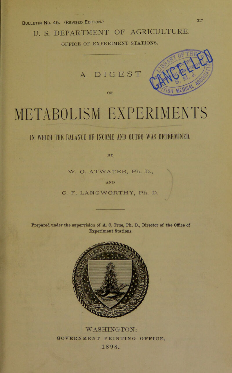 217 Bulletin No. 45. (Revised Edition.) U. S. DEPARTMENT OE AGRICULTURE. OFFICE OF EXPERIMENT STATIONS. METABOLISM EXPERIMENTS IN WHICH THE BALANCE OF INCOME AND OUTGO WAS DETERMINED. BY W. O. ATWATER, Ph. D., AND C. F. LANGWORTHY, Ph. D. Prepared under the supervision of A. C. True, Fh. D., Director of the Office of Experiment Stations. WASHINGTON: GOVERNMENT PRINTING OFFICE. 1898.