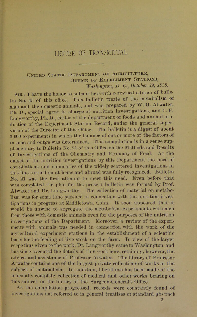 LEITER OF TRANSMirrAL. United States Department of Agriculture, Office of Experiment Stations, Washington, 1). C., October 29,1898. Sir: I have tlie honor to submit herewith a revised edition of bulle- tin No. 45 of this office. This bulletin treats of the metabolism of man and the domestic animals, and was prepared by W. O. Atwater, Ph. D., special agent in charge of nutrition investigations, and C. F. Laugworthy, Ph. D., editor of the department of foods and animal pro- duction of the Experiment Station Eecord, under the general super- vision of the Director of this Office. The bulletin is a digest of about 3,000 experiments iu which the balance of one or more of the factors of income and outgo was determined. This compilation is in a sense sup- plementary to Bulletin No. 21 of this Office on the Methods and Eesults of Investigations of the Chemistry and Economy of Food. At the outset of the nutrition investigations by this Department the need of compilations and summaries of the widely scattered investigations in this line carried on at home and abroad was fully recognized. Bulletin No. 21 was the first attempt to meet this need. Even before that was completed the plan for the present bulletin was formed by Prof. Atwater and Dr. Langworthy. The collection of material on metabo- lism was for some time pursued in connection with the nutrition inves- tigations in progress at Middletown, Conn. It soon appeared that it would be unwise to segregate the metabolism experiments with men from those with domestic animals even for the purposes of the nutrition investigations of the Department. Moreover, a review of the experi- ments with animals was needed in connection with the work of the agricultural experiment stations in the establishment of a scientific basis for tlie feeding of live stock on the farm. In view of the larger scope thus given to the work, Dr. Langworthy came to Washington, and has since executed the details of this work here, retaining, however, the advice and assistance of Professor Atwater. The library of Professor Atwater contains one of the largest private collections of works on the subject of metabolism. In addition, liberal use has been made of the unusually complete collection of medical and other works bearing on this subject in the library of the Surgeon-General’s Office. As the compilation progressed, records were constantly found of investigations not referred to iu general treatises or standard ^ibstract