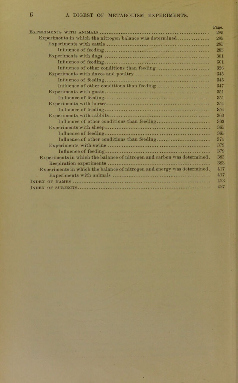 Page. Experiments with animals 285 Exporimeuts in wliicli the nitroj^en balance was determined 285 Experiments with cattle 285 Influence of feeding 285 Experiments with dogs 301 Influence of feeding 301 Influence of other conditions than feeding 326 Experiments with doves and poultry 3^15 Influence of feeding 345 Influence of other conditions than feeding 347 Experiments with goats 351 Influence of feeding 351 Experiments with horses 354 Influence of feeding 354 Experiments with rabbits 363 Influence of other conditions than feeding 363 Experiments with sheep 365 Influence of feeding 365 Influence of other conditions than feeding 374 Experiments with swine 379 Influence of feeding 379 Experiments in which the balance of nitrogen and carbon was determined. 383 Respiration experiments 383 Experiments in which the balance of nitrogen and energy was determined., 417 Experiments with animals 417 Index ok names 423 Index of subjects 427