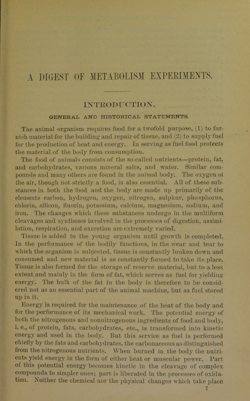 INTRODUCTION. GENERAL AND HISTORICAL STATEMENTS. The animal organism requires food for a twofold purpose, (1) to fur- nish material for the building and repair of tissue, and (2) to sniipl;y''fuel for the production of heat and energy. In serving as fuel food protects the material of the bod}^ from cousum]ition. The food of animals consists of the so-called nutrients—protein, fat, and carbohydrates, various mineral salts, and water. Similar com- pounds and many others are found in the animal body. The oxygen ol the air, though not strictly a food, is also essential. All of these sub- stances in both the food and the body are made ux) jn-imarily of the elements carbon, hydrogen, oxygen, nitrogen, sulphur, phosphorus, chlorin, silicon, tluoriu, iiotassium, calcium, magnesium, sodium, aiul iron. The changes Avhich these substances undergo in the multiform cleavages and syntheses involved in the processes of digestion, assimi- lation, respiration, and excretion are extremely varied. Tissue is added to the young organism until growth is comiileted. In the performance of the bodily functions, in the wear and tear to which the organism is subjected, tissue is constantly broken down and consumed and new material is as constantly formed to take its place. Tissue is also formed for the storage of reserve material, but to a less extent and mainly in the form of fat, which serves as fuel for yielding energy. The bulk of the fat in the body is therefore to be consid- ered not as an essential jiart of the animal machine, but as fuel stored up in it. Energy is required for the maintenance of the heat of the body and for the performance of its mechanical work. The iiotential energy of both the nitrogenous and nonuitrogeuous ingredients of food and body, i. e., of jirotein, fats, carbohydrates, etc., is transformed into kinetic energy and used in the body. But this service as fuel is performed chiefly by the fats and carbohjnlrates, the carbonaceous as distinguished from the nitrogenous nutrients. When burned in the body the nutri- ents yield energy iii the form of either heat or muscular x>ower. Part of this iiotential energy becomes kinetic in the cleavage of complex comiiounds to simxdcr ones; part is liberated in the xirocesses of oxida- tion. Neither the chemical nor the physical changes which take xilace