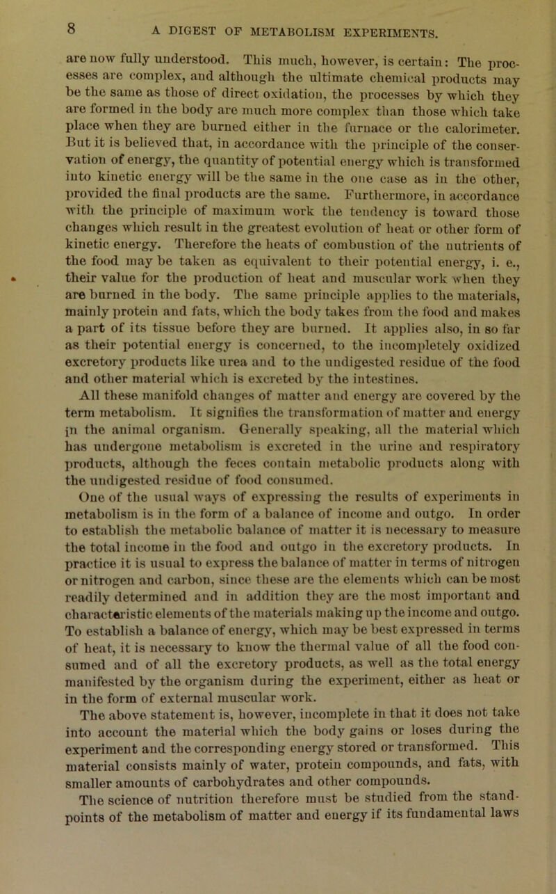 are now fully understood. This much, however, is certain: The proc- esses are complex, and although the ultimate chemical products may be the same as those of direct oxidation, the processes by which they are formed in the body ai'e much more complex than those which take place when they are burned either in the furnace or the calorimeter. But it is believed that, in accordance with the principle of the conser- vation of energy, the quantity of potential energy which is transformed into kinetic energy will be the same in the one case as in the other, provided the final products are the same. Furthermore, in accordance with the principle of maximum work the tendency is toward those changes which result in the greatest evolution of heat or other form of kinetic energy. Therefore the heats of combustion of the nutrients of the food may be taken as equivalent to their potential energy, i. e., their value for the production of heat and muscular work when they are burned in the body. The same principle applies to the materials, mainly protein and fats, which the body takes from the food and makes a part of its tissue before they are burned. It applies also, in so far as their imtential energy is concerned, to the incompletely oxidized excretory jjroducts like urea and to the undigested residue of the food and other material which is excreted by the intestines. All these manifold changes of matter and energy are covered by the term metabolism. It signifies the transformation of matter and energy in the animal organism. Generally speaking, all the material which has undergone metabolism is excreted in the urine and respiratory products, although the feces contain metabolic products along with the undigested residue of food consumed. One of the usual ways of expressing the results of experiments in metabolism is in the form of a balance of income and outgo. In order to establish the metabolic balance of matter it is necessary to measure the total income in the food and outgo in the excretory products. In practice it is usual to express the balance of matter in terms of nitrogen or nitrogen and carbon, since these are the elements which can be most readily determined and in addition they are the most important and charactfti’istic elements of the materials making up the income and outgo. To establish a balance of energy, which may be best expressed in terms of heat, it is necessary to know the thermal value of all the food con- sumed and of all the excretory products, as well as the total energy manifested by the organism during the experiment, either as heat or in the form of external muscular work. The above statement is, however, incomplete in that it does not take into account the material which the body gains or loses during the experiment and the corresponding energy stored or transformed. This material consists mainly of water, protein compounds, and fats, with smaller amounts of carbohydrates and other compounds. The science of nutrition therefore must be studied from the stand- points of the metabolism of matter and energy if its fundamental laws