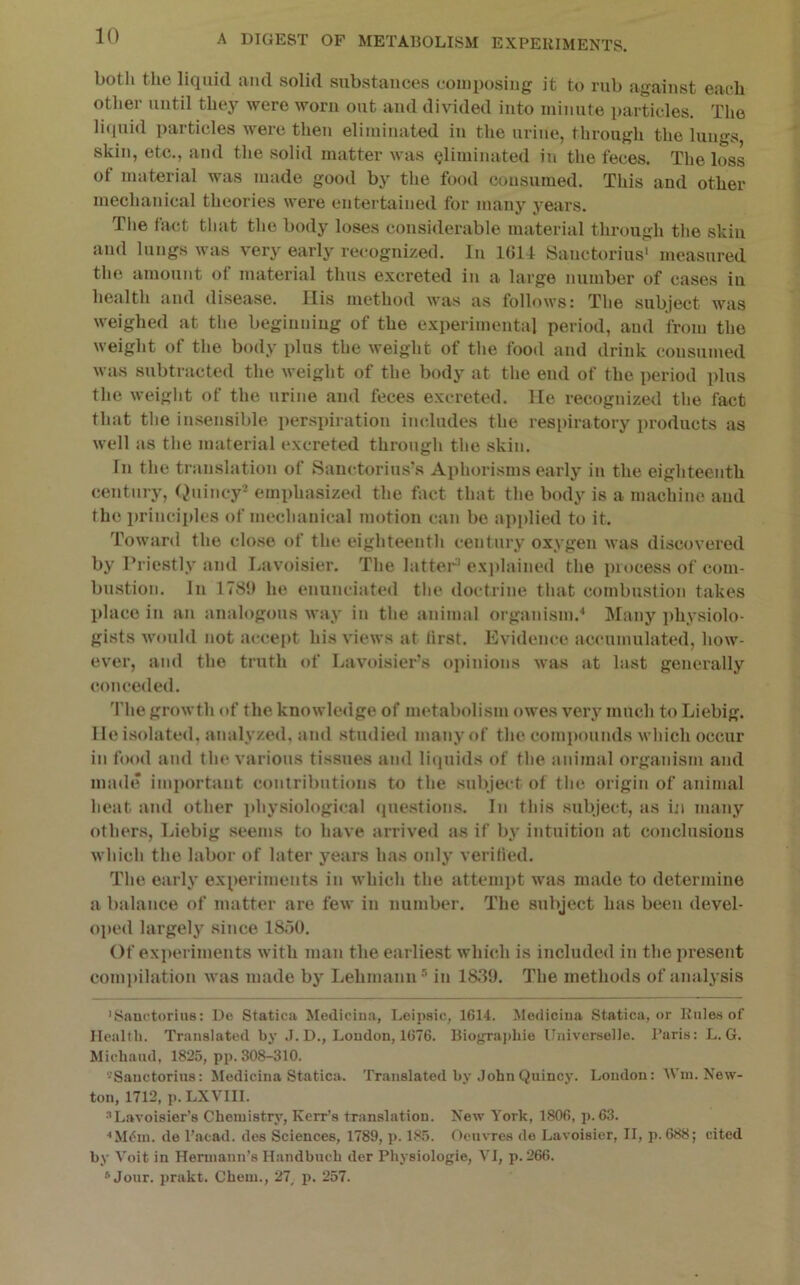 both the liquid and solid substances composing it to rub against each other until they were worn out and divided into minute i)articles. The licpiid ])articles were then eliminated in the urine, through the lungs skin, etc., and the solid matter was Qliminated in the feces. The loss ot material was made good by the food consumed. This and other mechanical theories were entertained for many years. The fact that the body loses considerable material through tlie skin and lungs was very early recognized. In 1G14 Sanctorius' measured the amount of material thus excreted iii a large number of cases iu health and disease. Ilis method was as follows: The subject was weighed at the begiuniug of the experimental period, and from the weight of the body plus the weight of the food and drink consumed was subtracted the weight of the body at the end of the period plus the weight of the urine and feces excreted, lie recognized the fact that the insensible ])erspiration includes the respiratory products as well as the material excreted through the skin. In the translation of Sanctorius\s Aphorisms early in the eighteenth century, I^uincy^ emphasized the fact that the body is a machine and the princii)les of mechanical motion can be applied to it. Toward the close of the eighteenth century oxygen was discovered by Priestly and Lavoisier. The latter' explained the process of com- bustion. In 178J) he enunciated the doctrine that combustion takes place in an analogous way in the animal organism.^ Many ])hysiolo- gists would not accept his views at first. Evidence accumulated, how- ever, and the truth of Lavoisier’s opinions was at hist generally conceded. The growth of the knowledge of metabolism owes vei’y much to Liebig, lie isolated, analyzed, and studied many of the comiiounds which occur in food and the various tissues and liquids of the animal organism and made important contributions to the subject of the origin of animal heat and other physiological (piestions. In this subject, as bi many others, Liebig seems to have arrived as if by intuition at conclusions which the labor of later years has only verified. The early experiments in which the attenqit was made to determine a balance of matter are few in number. The subject has been devel- ojied largely since 1850. Of experiments with man the earliest which is included in the present compilation was made by Lehmann® in 1830. The methods of analysis 'Snnetorius: De Statica Mediciua, I.eipsic, 1614. Mediciiia Statica, or Rules of Health. Translated by .1. D., Loudon, 1676. Bio{rra])hio Universelle. Paris: L. G. Miehaud, 1825, pp. 308-310. '^Sauctoriiis: Mediciua Statica. Translated by .JohnQuincy. Loudon: Win. New- ton, 1712, ]). LXVIII. “Lavoisier’s Chemistry, Kerr’s translation. New York, 1806, p. 63. ^M(5in. de I’acad. des Sciences, 1789, p. 185. Oeuvres de Lavoisier, II, p. 688; cited by Voit in Hermann’s Handbuch der Physiologie, VI, p. 266. “Jour, prakt. Chem., 27, p, 257.