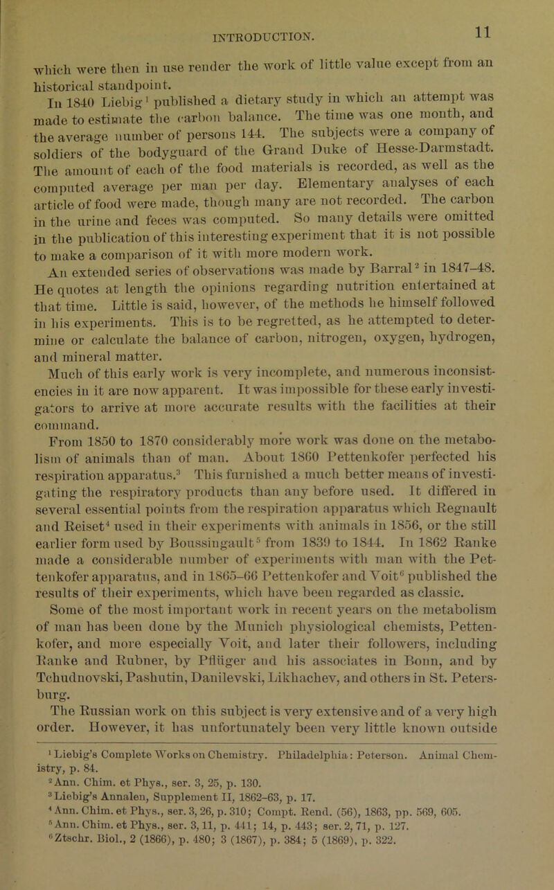 which were then in use render the work of little value except from an historical standpoint. In 1840 Liebig' published a dietary study in which an attempt Avas made to estimate the carbon balance. The time was one month, and the average number of persons 144. The subjects were a company of soldiers of the bodyguard of the Grand Duke of Hesse-Darmstadt. Tlie amount of each of the food materials is recorded, as well as the computed average per man lier day. Elementary analyses of each article of food were made, though many are not recorded. The carbon in the urine and feces was computed. So many details were omitted in the publicatiouof this interesting experiment that it is not possible to make a comparison of it with more modern work. An extended series of observations was made by BarraP in 1847-48. He quotes at length the opinions regarding nutrition entertained at that time. Little is said, however, of the methods he himself followed in his experiments. This is to be regretted, as he attempted to deter- mine or calculate the balance of carbon, nitrogen, oxygen, hydrogen, and mineral matter. Much of this early work is very incomplete, and numerous inconsist- encies in it are now apparent. It was impossible for these early investi- gators to arrive at more accurate results with the facilities at their command. From 1850 to 1870 considerably more work was done on the metabo- lism of animals than of man. About 1800 Petteukofer perfected his respiration apparatus. This furnished a much better means of investi- gating the respiratory products than any before used. It differed in several essential points from the respiration apparatus which Regnault and ReiseP used in their experiments with animals in 1856, or the still earlier form used by Boussingault® from 1839 to 1844. In 1862 Rajike made a considerable number of experiments with man with the Pet- tenkofer apparatus, and in 1865-66 Pettenkofer and Voit pxiblished the results of their experiments, which have been regarded as classic. Some of the most important work in recent years on the metabolism of man has been done by the Munich physiological chemists, Petten- kofer, and more especially Voit, and later their followers, including Ranke and Rubner, by Pfliiger and his associates in Bonn, and by Tchuduovski, Pashutin, Danilevski, Likhachev, and others in St. Peters- burg. The Russian work on this subject is very extensive and of a A^ery high order. However, it has unfortunately been very little knoAvn outside * Ijiebig’s Complete AVorks on Chemistry. Philadelphia: Peterson. Animal Chem- istry, p. 84. ® Ann. Chim. et Phys., ser. 3, 25, p. 130. 3 Liebig’s Annalen, Supplement II, 1862-63, p. 17. < Ann. Chim. et Phys., ser. 3, 26, p. 310; Compt. Rend. (56), 1863, pp. 569, 605. '*Ann. Chim. et Phys., ser. 3,11, p. 441; 14, p. 443; ser. 2, 71, p. 127. «Ztschr. Biol., 2 (1866), p. 480; 3 (1867), p. 384; 5 (1869), p. 322.