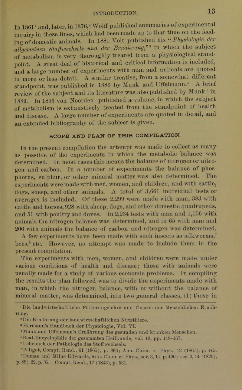 lu 1861 > and, later, in 1876,2 Wolff publislied summaries of experimental inquiry in these lines, which had been made up to that time on the feed- ing of domestic animals. In 1881 Voit published his Physiologie da allgemeinen Stofficechsels und der PJrnUhritngj’’^ in which the subject of metabolisiu is very thoroughly treated from a physiological stand- point. A great deal of historical and critical information is included, and a large number of experiments with man and animals are quoted in more or less detail. A similar treatise, from a somewhat different standpoint, was published in 1886 by Munk and Utfelmanu.^ j\ brief review of the subject and its literature was also published by MunkMn 1889. In 1893 von Noorden® published a volume, in which the subject of metabolism is exhaustively treated from the standpoint of health and disease. A large number of experiments are quoted in detail, and an extended bibliography of the subject is given. SCOPE AND PLAN OF THIS COMPILATION. In the present compilation the attempt was made to collect as many as possible of the experiments in which the metabolic balance was determined. In most cases this means the balance of nitrogen or nitro- gen and carbon. In a number of experiments the balance of phos- phorus, sulphur, or other mineral matter was also determined. The experiments were made with men, women, and children, and with cattle, dogs, sheep, and other animals. A total of 3,661 individual tests or averages is included. Of these 2,299 were made with man, 383 with cattle and horses, 928 with sheep, dogs, and other domestic quadrupeds, and 51 with x)oultry and doves. In 2,234 tests with man and 1,156 with animals the nitrogen balance was determined, and in 65 with man and 206 with animals the balance of carbon and nitrogen was determined. A few experiments have been made with such insects as silkworms,'^ bees,® etc. However, no attempt was made to include them in the present compilation. > The experiments with men, women, and children were made under various conditions of health and disease; those with animals were usually made for a study of various economic problems. In compiling the results the plan followed was to divide the experiments made with man, in which the nitrogen balance, with or without the balance of mineral matter, was determined, into two general classes, (1) those in ‘Die landwirtschaftliche Fiitterungslehre und Thcorie der Meusehlicheii Eruiih- rung. ‘•‘Die Erniihrung der landwirtschaftliclien Nutztbiere. 3 Hermann’s Haudbucli der Pbysiologie, Vol. VI. Munk and Uifelmanu’s Erniibrung des gesuuden und kranken Menscben. ®Real-Encyclopiidie der gesammten Heilkunde, vol. 19, pp. 148-167. “Lebrbucb der Patbologie des Stoffwecbsels. ’Peligot, Compt. Rend., 61 (1865), p. 866; Ann. Cbim. et Pbys., 12 (1867), p. •i*t5. “Dumas and Milne-Edwards, Ann. Cbim. et Pbys., ser. 3,14, p. 400; ser. 2,14 (1820), p. 89; 22, p. 35. Compt. Rend., 17 (1843), p. 631.