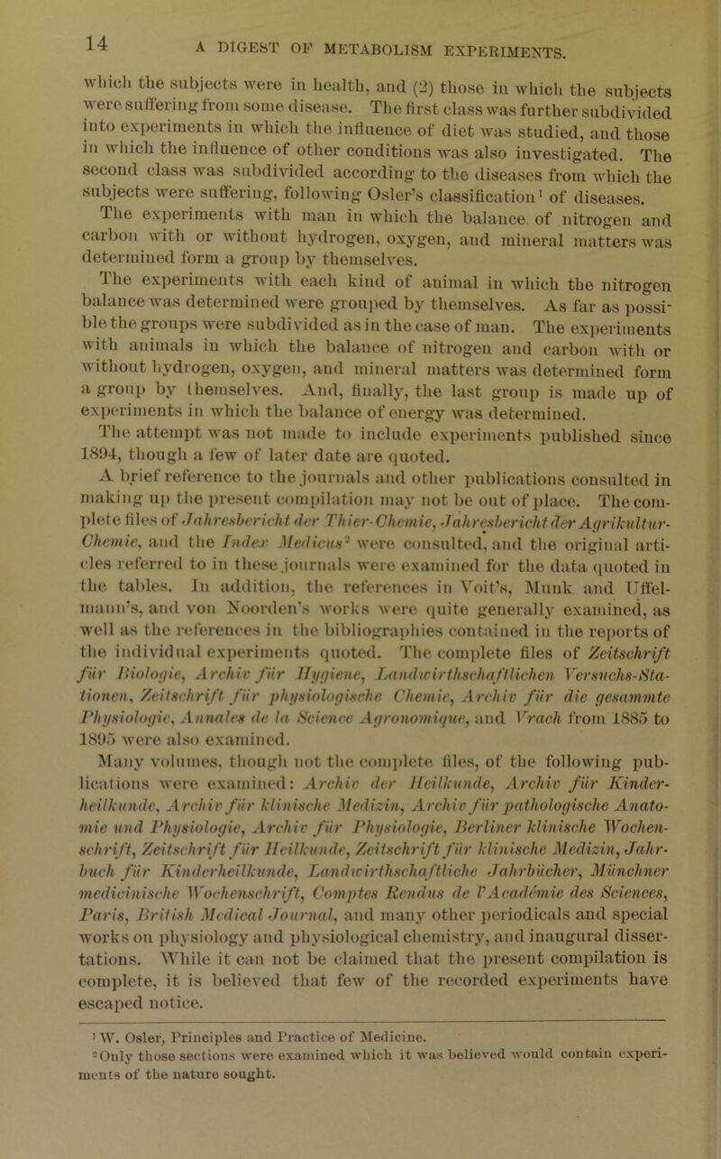 which the subjects were in health, and (2) those in which the subjects were suffering from some disease. The first class was further subdivided into experiments in which the iufiueiice of diet was studied, and those in which the inliueiice of other conditious was also investigated. The second class was subdivided according to the diseases from which the subjects were suffering, following Osier’s classification> of diseases. The exj)erimeuts with man in which the balance of nitrogen and carboTi with or without hydrogen, oxygen, and mineral matters was determined form a group by themselves. 1 he exj)eriments with each kind of animal in which the nitrogen balance was determined were groui)ed by themselves. As far as possi- ble the groups were subdivided as in the case of man. The experiments with animals in which the balance of nitrogen and carbon with or without hydrogen, oxygen, and mineral matters was determined form a group by (hemselves. And, finally, the last group is made up of experiments in which the balance of energy was determined. The attempt was not made to include experiments published since 181)4, though a few of later date are quoted. A brief reference to the journals and other publications consulted in making ui) the present comi)ilation may not be out of place. The com- plete liles of Jdhrcsbcricht der Thier Chemie, Jalireahericlitder A(iriki(liur- Cheinic, and the r>ide.r Mediain'^ were consulted, and the original arti- cles referred to in the.se journals were examined for the data (pioted in the tables. In addition, the references iu Voit’s, Muuk and Ufiel- mann’s, and voii Noorden's works were (juite generally examined, as well as the references in the bibliographies contained iu the re])orts of the individual experiments quoted. The complete files of Zeitsvhri/t fiir /{iolofiie, Archiv fiir Hjiffiene, LandirirthsvhaftHchen Versvehs-Sta- tiotieu, Zritscliri/t fiir phyxiologiHchc Chemie, Archiv fiir die gexammte l^hifsiologic, Aimalcs de In Science Agronomigue, and Vrach from 1885 to 181)r) Avere also examined. Many v<»lumes, though not the couq)lete file.s, of the following pub- lications were examined: Archiv der Jleilkintde, Archiv fiir Kinder- heilkiindc, Archiv fiir klinische Jledizin, Archiv fiir pathologische Anato- mic und Physiologic, Archiv fiir Physiologic, Berliner klinische Wochen- schrift, Zeitschrift fiir ITcilknndc, Zeitschrift fiir klinische Medizin, Jahr- huch fiir Kinderheilkunde, T^andicirihschaftliche Jalirbiichcr, Miinchner medicinischc Wochenschrift, Comptes Rendus de VAcademic des Sciences, Paris, British Medical rlournnl, and many other ])eriodicals and special works on physiology and i)hy.siological chemistry, and inaugural disser- tations. While it can not be claimed that the present compilation is complete, it is believed that few of the recorded experiments have escaped notice. ’ W. Osier, Priuciples and Practice of Medicine. -Oulj’’ those sections were examined which it was believed would contain experi- ments of the nature sought.