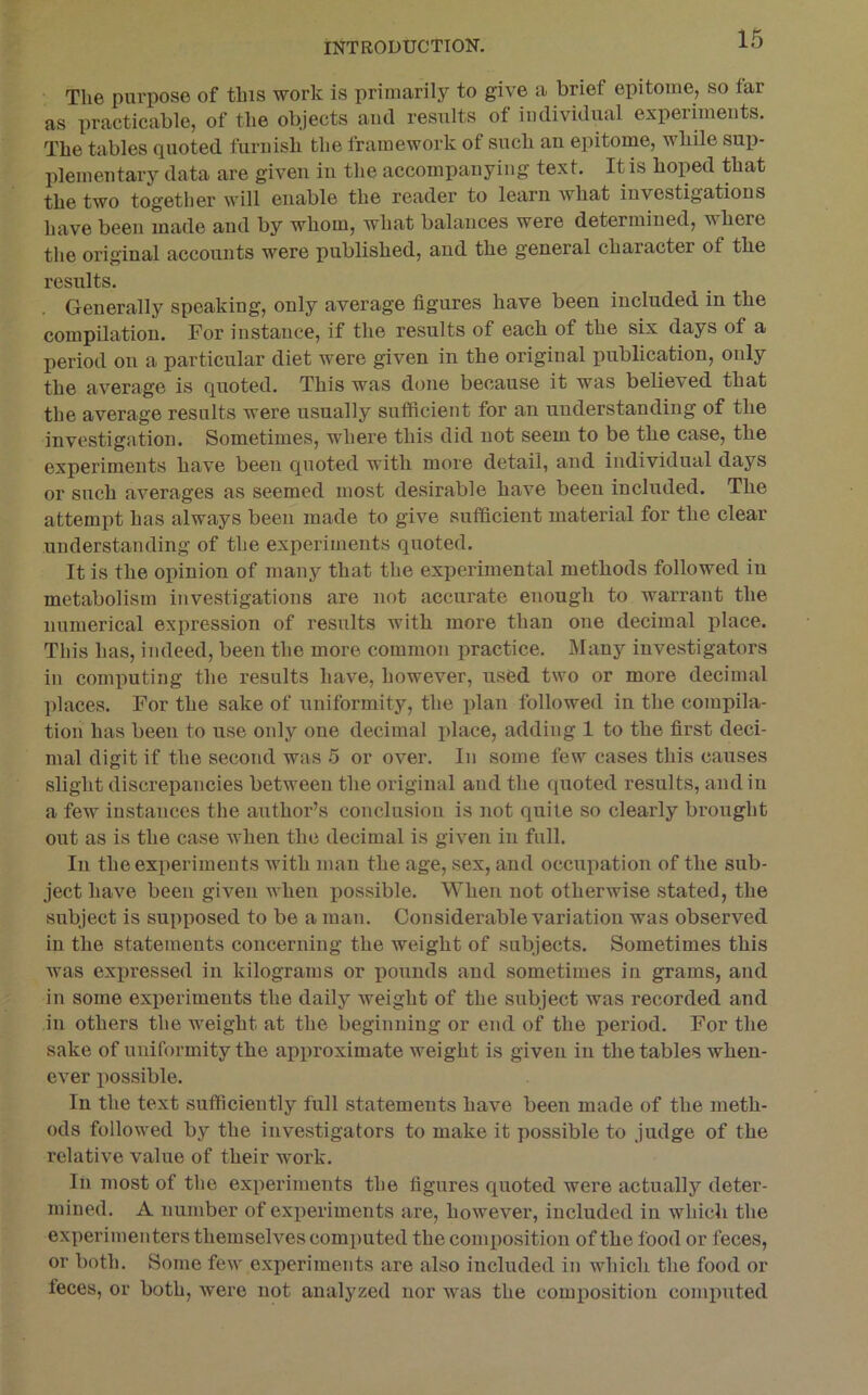 The purpose of this work is primarily to give a brief epitome, so far as practicable, of the objects ami results of indivuliml experimeuts. The tables quoted furnish the framework of such an epitome, while suii- plemeiitary data are given in the accompanying text. It is hoped that the two together will enable the reader to learn what investigations have been made and by whom, what balances were determined, where the original accounts were published, and the general character of the results. Generally speaking, only average figures have been included in the compilation. For instance, if the results of each of the six days of a period on a particular diet were given in the original publication, only the average is quoted. This was done because it was believed that the average results were usually sufiicient for an understanding of the investigation. Sometimes, where this did not seem to be the case, the experiments have been quoted with more detail, and individual days or such averages as seemed most desirable have been included. The attempt has always been made to give sufficient material for the clear understanding of the experiments quoted. It is the opinion of many that the experimental methods followed in metabolism investigations are not accurate enough to warrant the numerical expression of results with more than one decimal place. This has, indeed, been the more common practice. Many investigators in computing the results have, however, used two or more decimal places. For the sake of uniformity, the plan followed in the compila- tion has been to use only one decimal place, adding 1 to the first deci- mal digit if the second was 5 or over. In some few cases this causes slight discrepancies between the original and the quoted results, and in a few instances tlie author’s conclusion is not quite so clearly brought out as is the case when the decimal is given in full. In the experiments with man the age, sex, and occupation of the sub- ject have been given when possible. When not otherwise stated, the subject is supposed to be a man. Considerable variation was observed in the statements concerning the weight of subjects. Sometimes this was expressed in kilograms or pounds and sometimes in grams, and in some experiments the daily weight of the subject was recorded and in others the weight at the beginning or end of the period. For the sake of uniformity the approximate weight is given in the tables when- ever possible. In the text sufficiently full statements have been made of the meth- ods followed by the investigators to make it possible to judge of the relative value of their work. Ill most of the experiments the figures quoted were actually deter- mined. A number of experiments are, however, included in which the experimenters themselves computed the composition of the food or feces, or both. Some few experiments are also included in which the food or feces, or both, were not analyzed nor was the composition computed