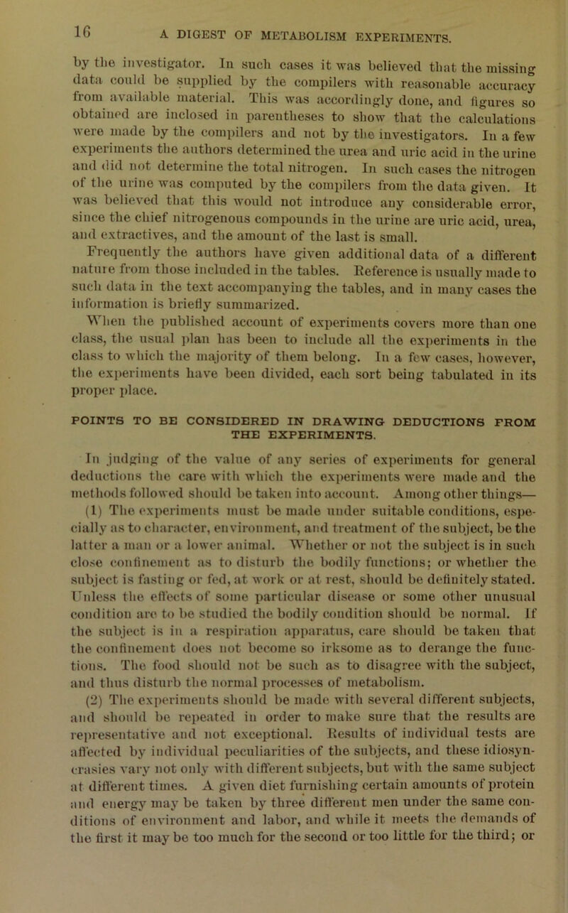 l)y tli6 investigator. lu sucli cases it was believed tluit the missing data could be supplied by tbe compilers with reasonable accuracy from available material. Thi.s was accordingly done, and figures so obtained are inclosed iii parentheses to show that the calculations were made by the compilers and not by the investigators. In a few experiments the authors determined the urea and uric acid iu the urine and (lid not determine the total nitrogen. In such cases the nitrogen of the urine was computed by the compilers from the data given. It was believed that this would not introduce any considerable error, since the chief nitrogenous compounds iu the urine are uric acid, urea, and extractives, and the amount of the last is small. Frequently the authors have given additional data of a different nature from those included in the tables. Kefei'ence is usually made to such data in the text accompanying the tables, and in many cases the informatioir is briefly summarized. When the published account of experiments covers more than one class, the usual jdan has been to include all the experiments in the class to which the majority of them belong. In a few cases, however, the experiments have been divided, each sort being tabulated iu its proper place. POINTS TO BE CONSIDERED IN DRAWING DEDUCTIONS FROM THE EXPERIMENTS. In Judging of the value of any series of experiments for general deductions the care with which the experiments were made and the methods followed should bo taken into account. Among other things— (1) The expei'iinenta must bo made under suitable conditions, espe- cially as to character, envii’onment, and treatment of the subject, be the latter a man or a lower animal. Whether or not the subject is in such close confinement as to disturb the bodily functions; or whether the subject is fasting or fed, at work or at rest, should be definitely stated. Unless the effects of some particular disease or some other unusual condition are to be studied the bodily condition should be normal. If the subject is iu a respiration apparatus, care should be taken that the confinement does not become so irksome as to derange the func- tions. The food should not be such as to disagree with the subject, and thus disturb the normal processes of metabolism. (2) The experiments should be made with several different subjects, and should be repeated in order to make sure that the results are representative and not exceptional. Kesults of individual tests are afiected by individual peculiarities of the subjects, and these idio.syn- crasies vary not only with different subjects, but with the same subject at ditterent times. A given diet furnishing certain amounts of protein and energy may be taken by three different men under the same con- ditions of environment and labor, and while it meets the demands of the first it may be too much for the second or too little for the third; or