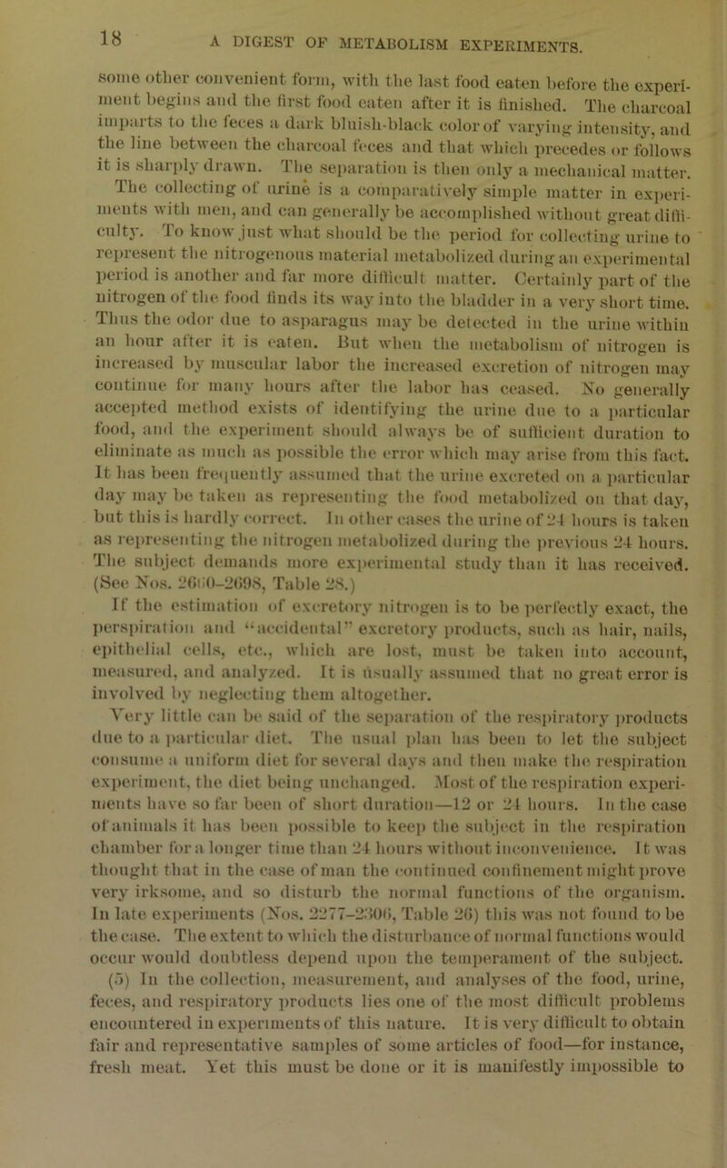 some other convenient form, with the last food eaten before the experi- ment begins ami the first food eaten after it is finished. The charcoal impaits to the feces a dark blnish-blai'k color of varying intensity, and the line between the charcoal feces and that which precedes or follows it is sharply drawn. The separation is then only a mechanical matter. The collecting of urine is a comparatively simple, matter in experi- ments with men, and can generally be accomplished without great dilli- tultj. To know Just w'hat should be the period lor collecting’ urine to repiesent the nitrogenous material metabolized during an experimental period is another and lar more ditlicult matter. Certainly part of the nitrogen of the food finds its way into the bladder in a very short time. Thus the odor due to asparagus may be detected in the urine Avithiu an hour after it i.s eaten, liut when the metabolism of nitrogen is increased by muscular labor the increased excretion of nitrogen mav continue for many hours after the labor has ceased. No generally accepted method exists of identifying the urine due to a jiarticular food, and the experiment should always be of sullicient duration to eliminate as much as jiossible the error which may arise from this fact. It has been treiiuenfly assumed that the urine excreteil on a jiarticular day may be taken as representing the food metabolized on that daj^, but this is hardly correct. In other cases the urine of 11 f hours is taken as representing the nitrogen metabolized during the ju’evious 24 hours. The subject demands more experimental study than it has received. (See Nos. 2()iiO-2(J98, Table 28.) If the estimation of excretory nitrogen is to be jierfec.tly exact, the Iiersiiiration and “accidental’’ excretory products, such as hair, nails, ejiithelial cells, etc., which are lost, must be taken into account, measured, and analyzed. It is usually assumed that no great error is involved by neglecting them altogether. Aery little can b(‘ said of the separation of the respiratory j)roducts due to a i>articular diet. The usual ])lan has been to let the subject consume a uniform diet for several days and then make the. respiration exi)eriment, the diet being unchanged. Most of the respiration exi)eri- ments have so far been of short duration—12 or 24 hours. In the case of animals it has been possible to keej) the subject in the respiration chamber fora longer time than 24 hours without inconvenience. It was thought that in the case of man the continued confinement might prove very irk.some, and so disturb the normal functions of the organism. In late exjieriments (Nos. 2277-280(!, Table 2G) this wuis not found to be the case. The extent to wdiich the disturbance of normal functions wmuld occur would doubtless depend upon the temperament of the subject. (o) In the collection, measurement, and analyses of the food, urine, feces, and respiratory ]>roducts lies one of the most ditlicult problems encountered in experiments of this nature. It is very ditlicult to obtain fair and representative samples of some articles of food—for instance, fresh meat. Yet this must be done or it is manifestly impossible to