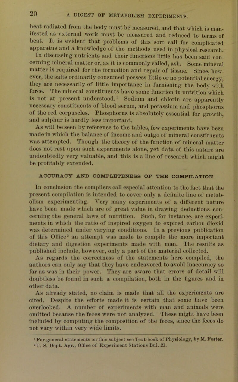 heat radiated from the body must be measured, aud that whicli is man- itested as external work must be measured and reduced to terms of heat. It is evident that problems of this sort call for complicated apparatus and a knowledge of the methods used in physical research. In discussing nutrients and their functions little has been said con- cerning mineral matter or, as it is commonly called, ash. Some mineral matter is required for the formation and repair of tissue. Since, how- ever, the salts ordinarily consumed possess little or no potential energy, they are necessarily of little importance in furnishing the body with force. The mineral constituents have some function in nutrition which is not at present understood.' Sodium and chlorin are apparently necessary constituents of blood serum, and potassium and phosphorus of the red corpuscles. Phosphorus is absolutely essential for growth, and sulphur is hardly less important. As will be seen by reference to the tables, few experiments have been made in which the balance of income and outgo of mineral constituents was attempted. Though the theory of the function of mineral matter does not rest upon such experiments alone, yet data of this nature are undoubtedly very valuable, and this is a line of research which might be profitably extended. ACCURACY AND COMPLETENESS OF THE COMPILATION. In conclusion the compilers call especial attention to the fact that the present compilation is intended to cover only a definite line of metab- olism experimenting. Very many experiments of a different nature have been made which are of great value in drawing deductions con- cerning the general laws of nutrition. Such, for instance, are experi- ments in which the ratio of inspired oxygen to expired carbon dioxid was determined under varying conditions. In a previous publication of this Office* an attempt was made to compile the more important dietary and digestion experiments made with man. The results as published include, however, only a part of the material collected. As reganls the correctness of the statements here conqiiled, the authors can only say that they have endeavored to avoid inaccuracy so far as was in their i)ower. They are aware that errors of detail will doubtless be found in such a compilation, both in the figures and in other data. As alreiuly stated, no claim is made that all the experiments are cited. Despite the efforts made it is certain that some have been overlooked. A number of experiments with man and animals were omitted because the feces were not analyzed. These might have been included by computing the composition of the feces, since the feces do not vary within very wide limits. * For general statements on'this subject see Text-hook of Physiology, hy M. Foster. ®U. S. Dept. Agr., Office of Experiment Stations Bui. 21.