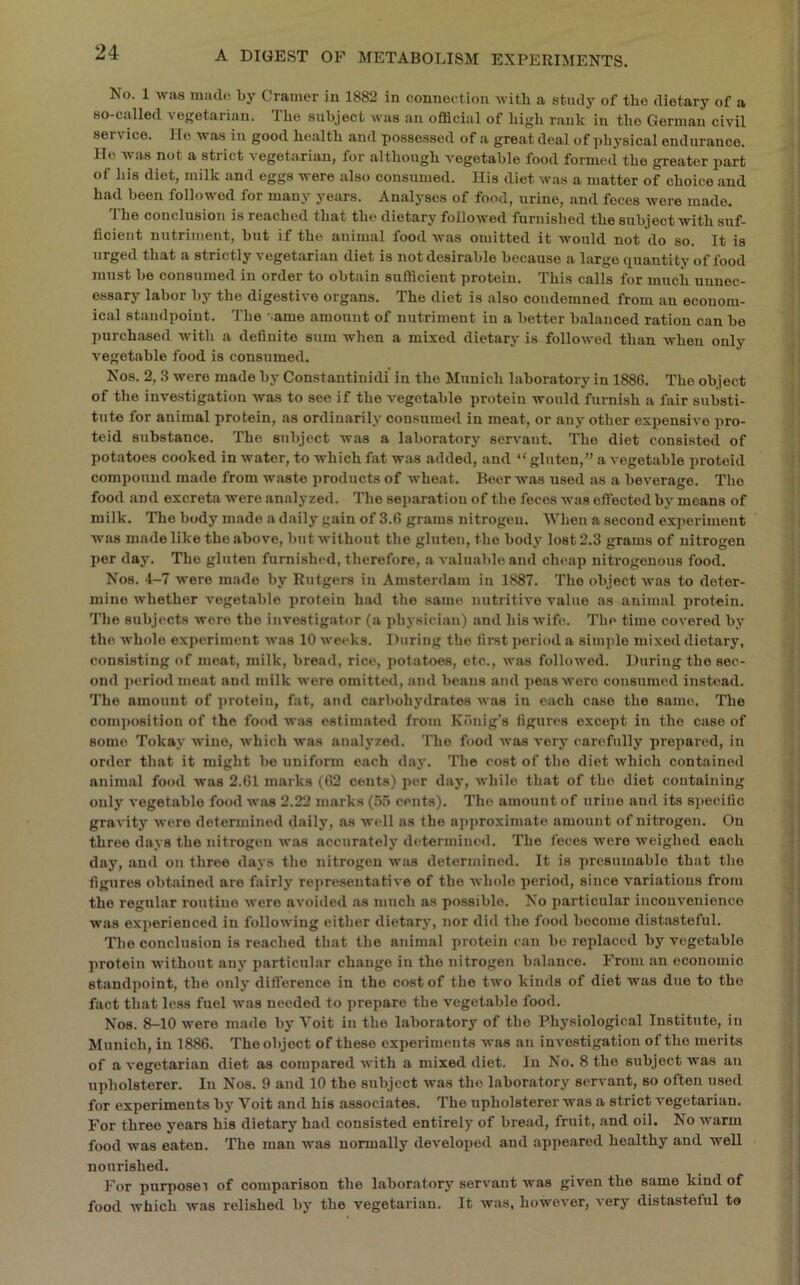 No. 1 was mado by Cramer in 1882 in connection with a study of the dietary of a so-called vef?etarian. The subject was an official of high rank in the German civil service. He was in good health and possessed of a great deal of physical endurance. He was not a strict vegetarian, for although vegetable food formed the greater part of his diet, milk and eggs were also consumed. His diet was a matter of choice and had been followed for many years. Analyses of food, urine, and feces were made. 'I'he conclusion is reached that the dietary followed furnished the subject with suf- ficient nutriment, but if the animal food was omitted it would not do so. It is urged that a strictly vegetarian diet is not desirable because a large quantity of food must be consumed in order to obtain sufficient protein. This calls for much unnec- essary labor by the digestive organs. The diet is also condemned from an econom- ical standpoint. The '.ame amount of nutriment in a better balanced ration can bo purchased with a definite sum when a mixed dietary is followed than when only vegetable food is consumed. Nos. 2, 3 were made by Constantinidi' in the Munich laboratory in 1886. The object of the investigation was to see if the vegetable protein would furnish a fair substi- tute for animal protein, as ordinarily consumed in meat, or any other expensive pro- teid substance. The subject was a laboratory servant. The diet consisted of potatoes cooked in water, to which fat was added, and “gluten,” a vegetable proteid compound made from waste products of wheat. Beer was used as a beverage. The food and excreta were analyzed. The separation of the feces was effected by moans of milk. The body made a daily gain of 3.6 grams nitrogen. When a second experiment was made like the above, but without the gluten, the body lost 2.3 grams of nitrogen per day. The gluten furnished, therefore, a valuable and cheap nitrogenous food. Nos. 4-7 were made by Rutgers in Amsterdam in 1887. The object was to deter- mine whether vegetable protein had the same nutritive value ns animal protein. The subjects wore the investigator (a physician) and his wife. The time covered by the whole exj)erimont was 10 weeks. During the first period a simple mixed dietary, consisting of meat, milk, bread, rice, potatoes, etc., was followed. During the sec- ond period moat and milk were omitted, and beaus and peas wore consumed instead. The amount of protein, fat, and carbohydrates was in each case the same. The com]>ositiou of the food wiis estimated from Kdnig's figures except in the case of some Tokay wine, which was analyzed. The food was very carefully prepared, in order that it might be unifonn each day. The cost of the diet which contained animal food was 2.61 marks (62 cents) per day, while that of the diet containing only vegetable food was 2.22 marks (55 cents). The amount of urine and its specific gravity were determined daily, ns well as the approximate amount of nitrogen. On three days the nitrogen was accurately determined. The feces were weighed each day, and on three days the nitrogen was determined. It is presumable that the figures obtained are fairly representative of the wlnde period, since variations from the regular routine were avoided as much as possible. No particular inconvenience was exjierienced in following either dietary, nor did the food become distasteful. The conclusion is reached that the animal protein can bo replaced by vegetable protein without any particular change in the nitrogen balance. From an economic standpoint, the only difference in the cost of the two kinds of diet was due to the fact that less fuel was needed to prepare the vegetable food. Nos. 8-10 were made by Voit in the laboratory of the Physiological Institute, in Munich, in 1886. Theobjoct of these experiments was an invo.stigation of the merits of a vegetarian diet as compared with a mixed diet. In No. 8 the subject was an upholsterer. In Nos. 9 and 10 the subject was the laboratory servant, so often used for experiments by Voit and his associates. The upholsterer was a strict vegetarian. For three years his dietary had consisted entirely of bread, fruit, and oil. No warm food was eaten. The man was normally developed and appeared healthy and well nourished. For purposei of comparison the laboratory servant was given the same kind of food which was relished by the vegetarian. It was, however, very distasteful to