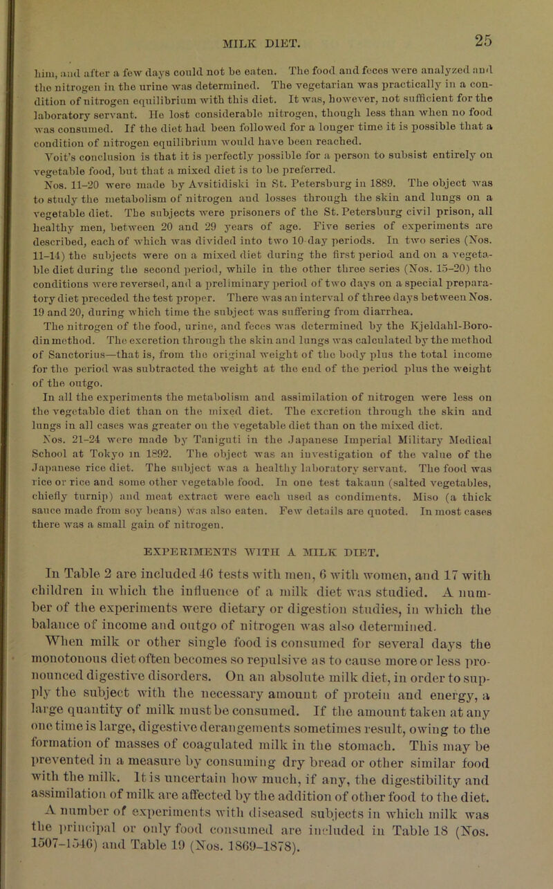 liiiii, :uul after a few clays could not bo eaten. The food and feces were analyzed and the nitrogen in the urine was determined. The vegetarian was practically in a con- dition of nitrogen equilibrium with this diet. It was, however, not sufficient for the laboratory servant. lie lost considerable nitrogen, though less than when no food was consumed. If the diet had been followed for a longer time it is possible that a condition of nitrogen eciuilibrium would have been reached. Voit’s conclusion is that it is perfectly possible for a person to subsist entirely on vegetable food, but that a mixed diet is to be preferred. Nos. 11-20 were made by Avsitidiski in St. Petersburg in 1889. The object was to study the metabolism of nitrogen and losses through the skin and lungs on a vegetable diet. The subjects were prisoners of the St. Petersburg civil prison, all healthy men, between 20 and 29 years of age. Five series of experiments are described, each of which was divided into two lO day periods. In two series (Nos. 11-14) the subjects were on a mixed diet during the first period and on a vegeta- ble diet during the second period, while in the other three series (Nos. 15-20) the conditions were reversed, and a preliminary period of two clays on a special prepara- tory diet preceded the test proper. There Avas an interval of three days between Nos. 19 and 20, during which time the subject was suffering from diarrhea. The nitrogen of the food, urine, and feces was determined by the Kjeldahl-Boro- din method. The excretion through the skin and lungs was calculated by the method of Sanctorius—that is, from the original weight of the body plus the total income for the period was subtracted the weight at the end of the period plus the weight of the outgo. In all the experiments the metabolism and assimilation of nitrogen were less on the A^egetable diet than on the mixed diet. The excretion through the skin and lungs in all cases was greater on the vegetable diet than on the mixed diet. Nos. 21-24 were made by Taniguti in the .Japanese Imperial Military Medical School at Tokyo in 1892. The object was an iuvestigation of the value of the •Japanese rice diet. The subject was a healthy laboratory servant. The food was rice or rice and some other vegetable food. In one test takaun (salted vegetables, chiefly turnip) and meat extract were each used as condiments. Miso (a thick sauce made from soy beans) cvas also eaten. Few details are quoted. In most cases there was a small gain of nitrogen. EXPERIMENTS WITH A MILK DIET. In Table 2 are included 4G tests with men, 6 with women, and 17 with children in which the influence of a milk diet was studied. A num- ber of the experiments were dietary or digestion studies, in which the balance of income and outgo of nitrogen was also determined. When milk or other single food is consumed for several days the monotonous diet often becomes so repulsive as to cause more or less pro- nounced digestive disoi'ders. On an absolute milk diet, in order to sup- ply the subject with the necessary amount of protein and energy, a large quantity of milk must be consumed. If the amount taken at any one time is large, digestive derangements sometimes result, owing to the formation of masses of coagulated milk in the stomach. This may be prevented in a measure by consuming dry bread or other similar food with the milk. It is uncertain how much, if any, the digestibility and assimilation of milk are affected by the addition of other food to the diet. A number of experiments with diseased subjects in which milk was the i)rincipal or only food consumed are included in Table 18 (Nos. 1507-154G) and Table 19 (Nos. 18G9-1878).