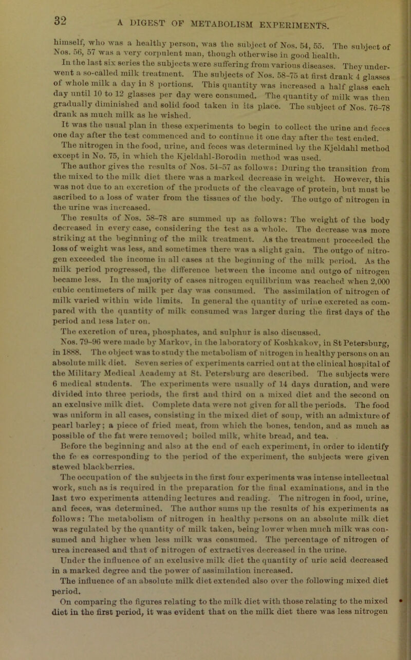 himself, who wiis a healthy i)erson, was the subject of Nos. 54, 55. The subject of Nos. 5(i, 57 was a very cori)uleiit man, though otherwise in good health. In the last six series the subjects were sufTering froiuA-arious diseases. They under- went a so-called milk treatment. The subjects of Nos. 58-75 at first drank 4 glasses of whole milk a day in 8 portions. This quantity was increased a half glass each day until 10 to 12 glasses per day were consumed. The quantity of milk was then gradually diminished and solid food taken in its place. The subject of Nos. 76-78 drank as much milk as he wished. It was the usual plan in these experiments to begin to collect the urine and feces one day after the test commenced and to continue it one day after the test ended. The nitrogen in the food, urine, and feces was determined by the Kjeldahl method except in No. 75, in which the Kjeldahl-Borodin method was used. The author gives the results of Nos. 54-57 as follows: During the transition from the mixed to the milk diet there was a markiul decrease in weight. However, this was not duo to an excretion of the products of the cleavage of jirotein, but must bo ascribed to a loss of water from the tissues of the body. The outgo of nitrogen in the urine was increased. The results of Nos. 58-78 are summed up as follows: The weight of the body decreased in every case, considering the test as a whole. The d(*creaso was more striking at the beginning of the milk treatment. As the treatment proceeded the loss of weight was less, and sometimes there was a slight gain. The outgo of nitro- gen exceeded the income in all cases at the beginning of the milk period. As the milk period progressed, the difference between the income and outgo of nitrogen became less. In the majority of ca.ses nitrogen equilibrium was reached when 2,000 cubic centimeters of milk per day was consumed. The assimilatiou of nitrogen of milk varied within wide limits. lu general the quantity of urine excreted as com- pared with the quantity of milk consumed was larger during the first days of the period and less later on. Tlio excretion of urea, phosphates, and sulphur is also discussed. Nos. 79-96 were made by Markov, iu the laboratory of Koshkakov, iu St Petersburg, in 1HK8. The object was to study the metabolism of nitrogen in healthy persons on an absolute milk diet. Seven series of experiments carried out at the clinical hospital of the Military Medical Academy at St. Petersburg are described. The subjects were 6 medical students. The experiments were usually of 14 days duration, and were divided into three periods, the first and third on a mixed diet and the second on an exclusive milk diet. Complete data were not given for all the iieriods. The food wa.s uniform in all cases, consisting in the mixed diet of soup, with an admixture of pearl barley; a piece of fried meat, from which the bones, tendon, and as much as possible of the fat were removed; boih'il milk, white broad, and tea. Before the beginning and also at the end of each experiment, in order to identify the fo es corresponding to the jieriod of the experiment, the subjects were given stewed blackberries. The occupation of the subjects in the first four experiments was intense intellectual work, such ns is required in tlie preparation for the final examinations, and in the la-st two experiments attending lectures aud reading. The nitrogen in food, urine, and feces, was determined. The author sums up the results of his exjierimeuts as follows: The metabolism of nitrogen in healthy jiersons on an absolute milk diet was regulated by the quantity of milk taken, being lower when much milk was con- sumed and higher when less milk was consumed. The percentage of nitrogen of urea increased and that of nitrogen of extractives decreased in the urine. Under the influence of an exclusive milk diet the quantity of uric acid decreased in a marked degree and the power of assimilation increased. The influence of an absolute milk diet extended also over the following mixed diet period. On comparing the figures relating to the milk diet with those relating to the mixed diet in the first period, it was evident that on the milk diet there was less nitrogen