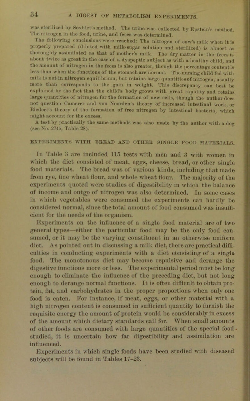 was sterilized liy Soxlilet’s method. The urine was collected by Eiistein’s method. The nitroffcu in the food, urine, and feces was determined. The following conclusions were reached: The nitrogen of cow’s milk when it is properly prepared (diluted with milk-sugar solution and sterilized) is almost as thoroughly assimilated as that of mother’s milk. The dry matter in the feces is about twice as groat in the case of a dyspeptic stibject as with a healthy child, and the amount of nitrogen in the feces is also greater, though the percentage content is less than when the functions of the stomach are uorm.al. The nursing child fed with milk is not in nitrogen equilibrium, but retains largo (luantities of nitrogen, usually more than corresponds to the gain in weight. This discrepancy can best bo explained by the fact that the chihl’s body grows with great rapidity and retains large (juantities of nitrogen for the formation of new cells, though the author does not question Camerer and von Noorden’s theory of increased intestinal work, or Biodort’s theory of the formation of free nitrogen by intestinal bacteria, which might account for the excess. A test by ])ractically the same methods was also made by the author with a dog (see No. 2745, Table 28). EXPERIMENTS AVTTII BREAD AND OTHER SINGLE FOOD MATERIALS. Ill Table are included 115 tests witli men and 3 with women in which the diet consisted of meat, eggs, cheese, bread, or other single food materials. The bread was of various kinds, including that made from rye, lino wheat Hour, and whole wheat Hour. The majority of the exi)eriments ([uoted were studies of digestibility in which the balance ol‘ income and outgo of nitrogen was also determined. In some cases in which vegetables were consumed the experiments can hardly be considered normal, since the total amount of food consumed was insulli- cient for the needs of the organism. Experiments on the intluence of a single food material are of two general types—either the particular food may be the only food con- sumed, or it ma3' be the varying constituent in an otherwise uniform diet. As ])ointed out in di.scnssing a milk diet, there are practical dilli- culties in conducting experiments with a diet consisting of a single food. The monotonous diet may become repulsive and derange the digestive functious more or less. The exi)erimental period must be long enough to eliminate the inlluence of the preceding diet, but not long enough to derange normal functions. It is often difficult to obtain pro- tein, fat, and carbohydrates in the proper proportions when only one food is eaten. For instance, if meat, eggs, or other material with a high nitrogen content is consumed in sufficient (juantity to furnish the requisite energy the amount of protein would be considerably in excess of the amount which dietary standards call for. When small amounts of other foods are consumed with large <iuautities of the special food • studied, it is uncertain how far digestibility and assimilation are iuHuenced. J’lxperiments in which single foods have been studied with diseased subjects will be found in Tables 17-23.