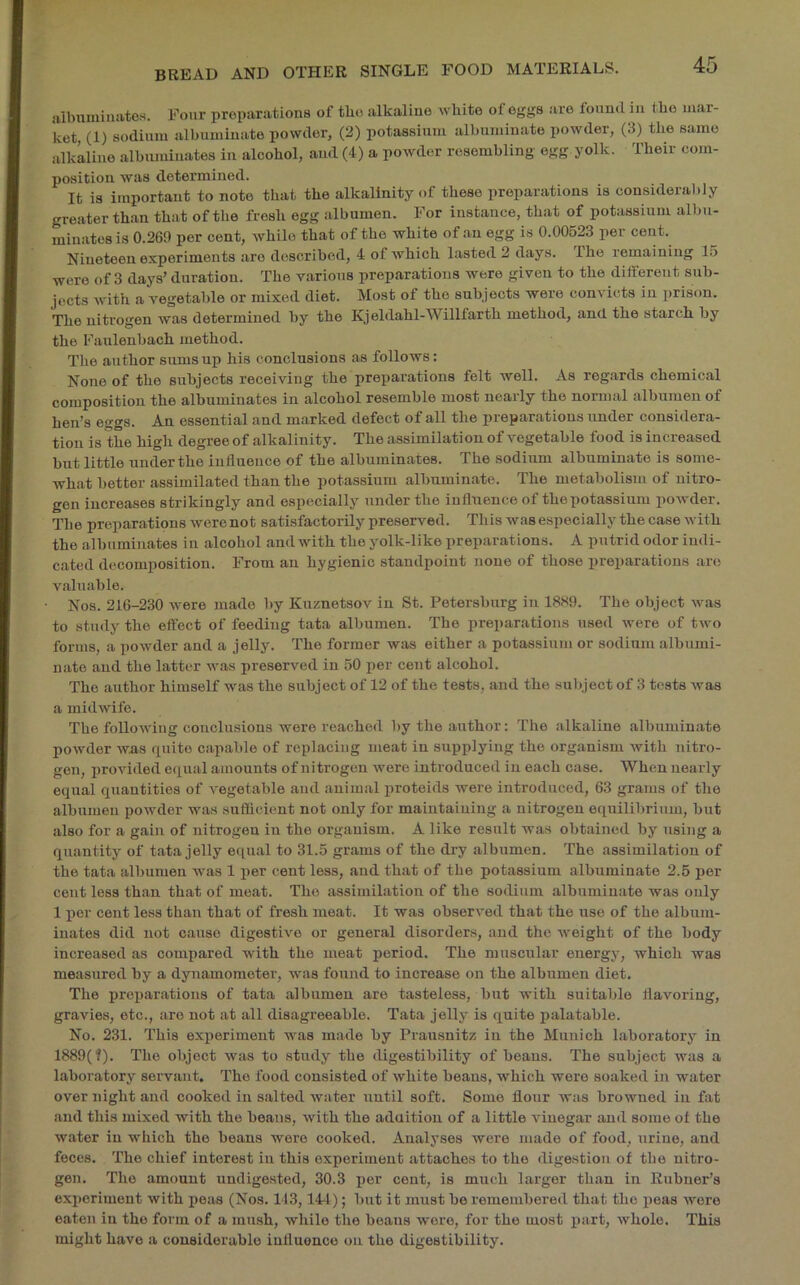 aibumiiiiites. Four preparations of the alkaline white of eggs are found in the mar- ket, (1) sodium albuminate powder, (2) potassium albuminate powder, (3) the same alkaline albuminates in alcohol, and (4) a powder resembling egg yolk. Their com- position was determined. It is important to note that the alkalinity of these preparations is considera))iy greater th.an that of the fresh egg albumen. For instance, that of potassium albu- minates is 0.269 per cent, while that of the white of an egg is 0.00623 per cent. Nineteen experiments are described, 4 of which lasted 2 days. The remaining 15 were of 3 days’ duration. The various preparations were given to the different sub- jects with a vegetable or mixed diet. Most of the subjects were convicts in prison. The nitrogen was determined by the Kjeldahl-Willfarth method, and the starch by the Faulenbach method. The author sums up his conclusions as follows: None of the subjects receiving the preparations felt well. As regards chemical composition the albuminates in alcohol resemble most nearly the normal albumen of hen’s eggs. An essential and marked defect of all the preparations under considera- tion is the high degree of alkalinity. The assimilation of vegetable food is increased but little underthe influence of the albuminates. The sodium albuminate is some- what better assimilated than the potassium albuminate. The metabolism of nitro- gen increases strikingly and especially under the influence of thepotassium powder. The preparations were not satisfactorily preserved. This was especially the case with the albuminates in alcohol and with the yolk-like preparations. A putrid odor indi- cated decomposition. From an hygienic standpoint none of those preparations are valuable. Nos. 216-230 were made by Kuznetsov in St. Petersburg in 18S9. The object was to study the effect of feeding tata albumen. The preparations used were of two forms, a powder and a jelly. The former was either a potassium or sodium albumi- nate and the latter was preserved in 50 per cent alcohol. The author himself was the subject of 12 of the tests, and the subject of 3 tests was a midwife. The following conclusions were reached by the author: The alkaline albuminate powder was quite capable of replacing meat in supplying the organism with nitro- gen, j)rovided equal amounts of nitrogen were introduced in each case. When nearly equal quantities of vegetable and animal proteids were introduced, 63 grams of the albumen powder was sufficient not only for maintaining a nitrogen equilibrium, but also for a gain of nitrogen in the organism. A like result was obtained by using a quantity of tata jelly equal to 31.5 grams of the dry albumen. The assimilation of the tata albumen was 1 per cent less, and that of the potassium albuminate 2.6 per cent less than that of meat. The assimilation of the sodium albuminate was only 1 per cent less than that of fresh meat. It was observed that the use of the album- inates did not cause digestive or general disorder.s, and the Aveight of the body increased as compared with the meat period. The muscular energy, which was measured by a dynamometer, was found to increase on the albumen diet. The preparations of tata albumen are tasteless, but with suitable flavoring, gravies, etc., are not at all disagreeable. Tata jelly is quite palatable. No. 231. This experiment was made by Prausnitz in the Munich laboratory in 1889(f). The object Avas to study the iligestibility of beaus. The subject was a laboratory servant. The food consisted of Avhite beans, which wore soaked in water over night and cooked in salted water until soft. Some flour was browned in flit and this mixed with the beans, Avith the aduitiou of a little A'iuegar and some of the water in which the beans were cooked. Analyses were made of food, urine, and feces. The chief interest in this experiment attaches to the digestion of the nitro- gen. The amount undigested, 30.3 i)or cent, is much larger than in Eubuer’s experiment with peas (Nos. 143,14-t); but it must be remembered that the peas Avore eaten in the form of a mush, while the beans wore, for the most part, Avhole. This might have a considerable influence on the digestibility.