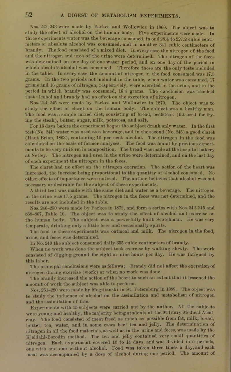 Nos. 242,243 were made by Parkes aud Wollowicz in 1860. The object was to study the eftect of alcohol on the human body. Five experiments Avore made. In three experiments water was the beverage consumed, in one 28.4 to 227.2 cubic centi- meters of absolute alcohol was consumed, aud in another 341 cubic centimeters of brandy. The food consisted of a mixed diet. In every case the nitrogen of the food and the nitrogen and urea of the urine were determined. The nitrogen of the feces was determined on one day of one water period, aud on one day of the period in Avhich absolute alcohol was consumed. Therefore these are the only tests included in the table. In ev'ery case the amount of nitrogen in the food consumed was 17.3 grams. In the two periods not included in the table, Avhen water Avas consumed, 17 grams aud 16 grams of nitrogen, respectively, Avere excreted in the urine, and in the ]>eriod in which brandy' Avas consumed, 16.4 grams. The conclusion was reached that alcohol and brandy had no effect on the excretion of nitrogen. Nos. 244, 245 Avere made by Parkes aud Wollowicz in 1870. The object Avas to study the effect of claret on the human body. The subject Avas a healthy man. The food Avas a simple mixed diet, consisting of bread, beefsteak (fat used for fry- ing the steak), butter, sugar, milk, potatoes, and salt. For 16 days before the experiment began the subject drank only water. In the first test (No. 244) water Avas used as a beA’erage, and in the second (No. 245) a good claret (llaut Brion, 1863), containing 10 per cent alcohol. The nitrogen in the food was calculated on the basis of former analyses. The food Avas found by' previous experi- ments to be very uniform in composition. The bread Avas made at the hospital bakery' at Netley. The nitrogen and urea in the urine Avero determined, aud on the last day of each experiment the nitrogen in the feces. The claret had no effect on the nitrogen excretion. The action of the heart Avas increased, the increase being i)roportional to the quantity of alcohol consunu'd. No other effects of importance Avere noticed. The author believes that alcohol Avas not necessary or desirable for the subject of these experiments. A third test Avas made Avith the same <liet and Avater its a bcA'erage. The nitrogen in the urine Avivs 17.5 grams. The nitrogen in the feces Avas not determined, aud the results are not included in the table. Nos. 246-2.50 Avere made by Parkes in 1872, and form a series Avith Nos. 242-245 aud 858-St)7, Table 10. 'I’ho object Avas to study the effect of alcohol and exercise on the human body. The subject was a powerfully built Scotchman. lie aaos very temi)erate, drinking only a little beer and occasionally si»irits. 'file food in these exi»oriments Avas oatmeal aud milk. The nitrogen in the food, tirine, and feces Avas determined. In No. 240 the subject consumed daily 355 cubic centimeters of brandy. When no Avork Avas done the subject took exercise by Avalkiug sloAvly. The work consisted of digging ground for eight or nine hours per day. lie Avas fatigued by this labor. The principal conclusions were as follows: Brandy did not affect the excretion of nitrogen during exercise (Avork) or Avheu no work Avas done. The brandy increased the action of the heart to such an extent that it lessened the amount of Avork the subject was able to perform. Nos. 251-280 Avere made by Mogiliauski in St. Petersburg in 1889. The object was to study the inllueuce of alcohol on the assimilation aud metabolism of nitrogen and the assimilation of fats. Experiments with 15 subjects were carried out by' the author. All the subjects Avere young and healthy, the majority' being students of the Military Mt-dical Acad- emy. The food consisted of meat freed as much as possible from fat, milk, bread, butter, tea, water, and in some cases beef tea and jelly'. The determination of nitrogen in all the food materials, as Avell as in the urine and feces, Avas made by the Kjeldahl-Borodiu method. The tea and jelly contained very small quantities of nitrogen. Each experiment coA'ered 10 to 14 days, and was divided into periods, one with and one Avithout alcohol. Food was taken three times a day, and each meal Avas accompanied by a dose of alcohol during one jieriod. The amount ot