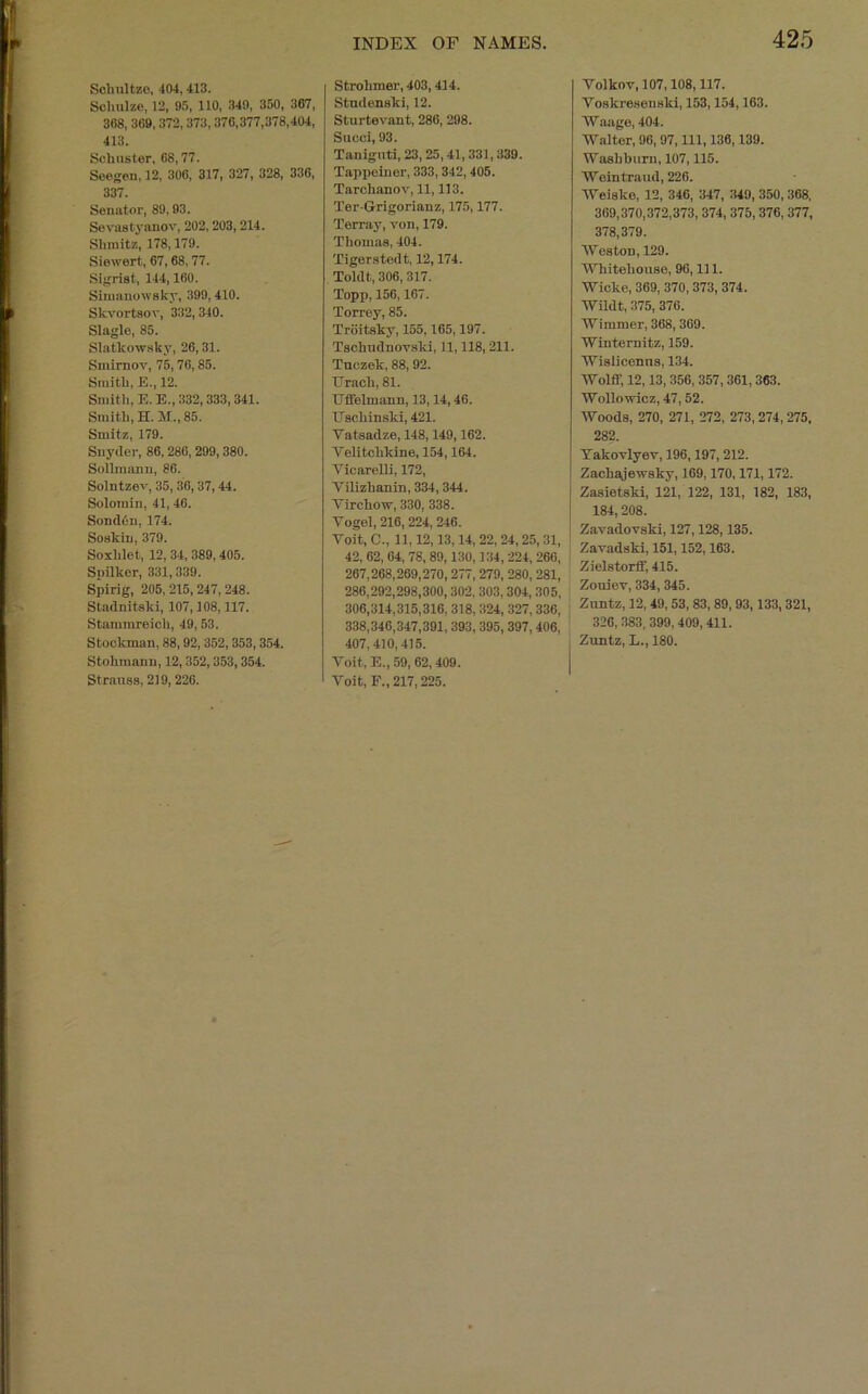 Sohultzo, 404, 413. Schulze, 12, 95, 110, 349, 350, 367, 368, 369,372, 373, 376,377,378,404, 413. Schuster, 68,77. Seegen, 12, 306, 317, 327, 328, 336, 337. Senator, 89,93. Sevastyanov, 202,203, 214. Shmitz, 178,179. Siewert, 67,68,77. Sigrist, 144,160. Sinuiuowsky, 399,410. Skvortsov, 332,340. Slagle, 85. Slatkowaky, 26,31. Smirnov, 75, 76,85. Smith, E., 12. Smith, E.E., 332,333, 341. Smith, H. 31., 85. Smitz, 179. Snyder, 86, 286, 299,380. Sollraann, 86. Solntzev, 35, 36,37,44. Solojnin, 41, 46. SondOn, 174. Soskin, 379. Soxhlet, 12, 34, 389,405. Snilker, 331,339. Spirig, 205, 215,247, 248. Stadnitski, 107,108,117. Stammreich, 49,53. Stockman, 88, 92, 352, 353,354. Stohraann, 12,352,353,354. Strauss, 219,226. INDEX OF NAMES. Strohmer, 403,414. Stndenski, 12. Sturtevant, 286, 298. Succi, 93. Taniguti, 23, 25,41, 331, 339. Tappeiner, 333, 342, 405. Tarchanov, 11,113. Ter-Grigorianz, 175,177. Terray, von, 179. Thomas, 404. Tigerstedt, 12,174. Toldt, 306, 317. Topp, 156,167. Torrey, 85. Trditsky, 155,165,197. Tschudnovsld, 11,118,211. Tuczek, 88,92. Grach, 81. Gifelmann, 13,14,46. Gschinski, 421. Vatsadze, 148,149,162. Telitchkine, 154,164. Vicarelli, 172, Vilizhanin, 334,344. Virchow, 330, 338. Vogel, 216, 224, 246. Voit, C., 11,12,13,14, 22, 24, 25, 31, 42, 62, 64, 78, 89,130,134,224, 266, 267,268,269,270,277, 279, 280, 281, 286,292,298,300,302, 303,304, 305, 306,314,315,316, 318, 324, 327,336, 338,340,347,391, 393, 395, 397,406, 407,410, 415. Voit, E., 59, 62,409. Voit, F., 217,225. 425 Volkov, 107,108,117. Voskresenski, 153,154,163. Waage, 404. Walter, 96, 97, 111, 136,139. Washburn, 107,115. Weintraud, 226. Weiske, 12, 346, 347, 349, 350, 368, 369,370,372,373, 374, 375, 376, 377, 378,379. Weston, 129. Whitehouse, 96, 111. Wicke, 369, 370, 373, 374. Wildt, 375, 376. Wimmer, 368,369. Winternitz, 159. Wislicenns, 134. Wolff, 12,13, 356, 357, 361, 363. Wollowicz, 47, 52. Woods, 270, 271, 272, 273, 274, 275, 282. Takovlyev, 196,197, 212. Zachajewsky, 169,170,171,172. Zasietski, 121, 122, 131, 182, 183, 184,208. Zavadovski, 127,128,135. Zavadski, 151,152,163. Zielstorff, 415. Zouiev, 334,345. Zuntz, 12,49,53,83, 89,93,133,321, 326, 383, 399, 409,411. Zuntz, L., 180.