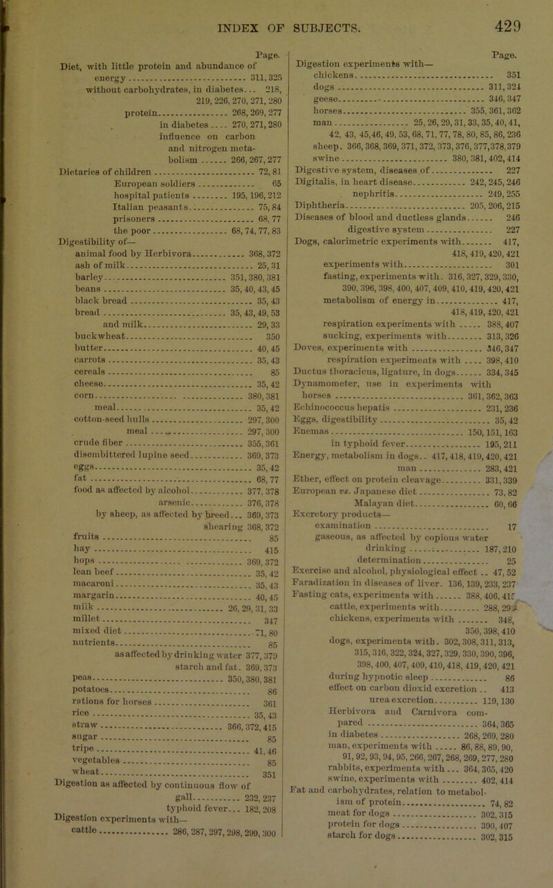 I'age. Diet, witli little protein and abundance of energy 311,32r) without carbohydrates, in diabetes... 218, 219, 220, 270, 271, 280 ' protein 208,209,277 in diabetes 270, 271,280 Influence on carbon and nitrogen meta- bolism 200, 267, 277 Dietaries of children 72,81 European soldiers 05 hospital patients 195,196,212 Italian peasants 75,84 prisoners 68, 77 the poor 68,74,77,83 Digestibility of— animal food by Herbivora 308,372 ash of milk 25,31 barley 351,380,381 beans 35,40,43,45 black bread 35, 43 bread 35, 43,49, 53 and milk 29,33 buckwheat 350 ' butter 40,45 ■ carrots 35, 43 | cereals 85 * cheese 35,42 I corn 380,381 j meal 35,42 cotton-seed hulls 297,300 meal 297, 300 crude fiber 355,301 disembittered lupine seed 369,373 eggs 35,42 fat 68, 77 food as affected by alcohol 377, 378 arsenic 376,378 by sheep, as affected by breed... 369,373 shearing 368, 372 fruits bay hops lean beef.. macaroni.. margarin.. miik millet mixed diet nutrients.. 369,372 ' 35,42 i 35,43 40,45 j 20, 29, 31, 33 347 j -71,80 j 85 as att'ected by drinking water 377,379 starch and fat. 369,373 peas 350,380,381 potatoes gg rations for horses 381 rice 35_ 43 straw 360,372,415 sagar gg tripe 41,40 vegetables gg wheat 3gi Digestion as affected by continuous flow of gall 232,237 typhoid fever... 182,208 Digestion experiments with— cattle 280, 287, 297,298, 299, 300 Page. Digestion experiments with— chickens 351 dogs 311,324 geese 340, 347 horses 355,361,302 man 25,20,29,31,33,35,40,41, 42, 43, 45,46, 49. 53, 68, 71, 77, 78, 80, 85,86, 236 sheep. 366,368, 309, 371,372, 373,370,377,378,379 swine 380, 381,402,414 Digestive system, diseases of 227 Digitalis, in heart disease 242,245,246 nephritis 249, 255 Diphtheria 205, 206,215 Diseases of blood and ductless glands 246 digestive system 227 Dogs, calorimetric experiments with 417, 418,419, 420,421 experiments with 301 fasting, experiments with. 316, 327, 329, 330, 390, 396, 398, 400, 407, 409, 410, 419,420, 421 metabolism of energy in 417, 418,419,420,421 respiration experiments wit h 388,407 sucking, experiments with 313,320 Doves, experiments with 340,347 respiration experiments with 398,410 Ductus thoracicus, ligature, in dogs 334, 345 Dynamometer, use in e.xperiments with horses 301,362,363 Echinococcus hepatis 231,236 Eggs, digestibility 35,42 Enemas 150,151,103 in typhoid fever 195,211 Energy, metabolism in dogs.. 417,418,419,420,421 man 283,421 Ether, effect on protein cleavage 331,339 European va. Japanese diet 73,82 Malayan diet 60, 06 Excretory products— examination 17 gaseous, as affected by copious water drinking : 187,210 determination 25 Exercise and alcohol, physiological effect .. 47, 52 Farmlinatiou in diseases of liver. 136,139,233,237 Easting cats, experiments with 388,406,41f cattle, experiments with 288, 29'i chickens, experiments with 34g, 350, 398, 410 dogs, experiments with. 302,308,311,313, 315,316, 322, 324, 327,329, 330, 390, 396, 398, 400,407,409,410,418, 419,420, 421 during hypnotic sleep 86 efiect on carbon dioxid excretion .. 413 urea excretion 119,130 Herbivora and Carnivora com- l>!ired 364,365 in diabetes 268,209, 280 man, experiments with 86,88,89,90, 91,92, 93, 94,95, 266, 267,268, 209, 277,280 rabbits, experiments with ... 304,305,420 swine, experiments with 402, 414 Eat and carbohydrates, relation to metabol- ism of protein 74,82 moat for dogs 302,315 j)rotcin for dogs 390, 407 starch for dogs 302,315
