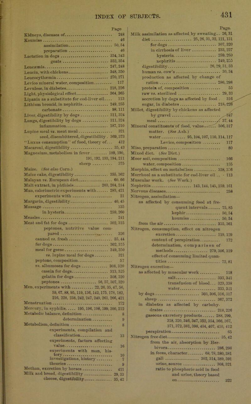 481 rage Kidneys, diseases of 248 Koumiss - 46 assimilation 50,54 preparation 46 Lactation in dogs 334, 343 goats 352,354 Leuemmia 247,248 Leucin,witlichickens 348,350 Leucocytlimmia 270,271 Levico mineral water, composition 117 Levnlose, in diabetes 218,226 Light, physiological effect 364,365 Lipaniu as a substitute for cod.liver oil 113 Lithium bromid, in nephritis 249,255 carbonate 98, 111 Liver, digestibility by dogs 311,324 Lungs, digestibility by dogs 311,324 inHammation 187,210 Lupine meal vs. meat meal 321 seed, disembittered, digestibility . 369,373 ‘‘Luxus consumption  of food, theorj' of... 412 Macaroni, digestibility 35, 43 Magnesium, metabolism in fever 189,190, 191, 192, 193,194, 211 sheep 375 Maize. (See also Corn.) Maize cake, digestibility 355,362 Malayan vs. European diet 60. 66 Malt extract, in ]ihtliisis 203,204,214 Man, calorimetric experiments with 283,421 experiments with 21 Margarin, digestibility 40,45 Massage 135 in hysteria 259,260 Measles 241 Meat and fat for dogs 302,315 peptones, nutritive value com. pared 326 canned vs. fresh 35,44 for dogs 302, 315 meal for geese 349,350 vs. lupine meal for dogs 321 peptone, composition 57 vs. albumoses for dogs 308,320 casein for dogs 313, 325 gelatin for dogs 308,320 peptones 56, 57,307,320 Men, experiments with 22,26,35,47,56, 59, 67, 88, 95,119,136,142,175,178,182, 216, 228, 238, 242, 247, 249, 261,266, 421 Menstruation 172 Mercury, in syphilis 195,196,198,199, 200,212 Metabolic balance, definition 8 determination 9 Metabolism, definition 8 experiments, compilation and classification 13 experiments, factors affecting value 16 experiments with man, his- tory 10 investigations, history 7 theories 9 Methan, excretion by horses 411 Milk and broad, digestibility 29,33 cheese, digestibility 35,42 Pago. Milk assimilation ns affected by sweating.. 26,31 diet 25,26, 31, 32,121,131 for dogs 307, 320 in cirrhosis of liver 233, 237 hysteria 259,200 nephritis 249, 255 digestibility 20,29,31,33 human vs. cow’s 30, 34 production as affected bj' change of ration 286,298 protein of, composition 55 raw ■»,■!. sterilized 29,33 secretion by dogs as affected by food . 310 sugar, in diabetes 218^228 Millet, digestibility by chickens as affected by gravel ^ , meal .yf 37,44 Mineral constituents of food, value^^rrT'. 306,317 matter. (See Ash.) water 95,104,107,110,114,117 Levico, composition 117 Miso, preparation 80 Mixed diet. (See Diet.) Moor soil, composition 106 water, composition 135 Morpbin, effect on metabolism 328,336 Morrhuol as a substitute for cod-liver oil .. ■ 113 Afiiscular work. (.See Work.) Nephritis 143,144,145,159, 101 Nervous diseases 258 Nitrogen, assimilation— ns affected by consuming fooil at fre- quent intervals 75,85 kephir 50,54 koumiss 50,54 from the air 355,301 Nitrogen, consumption, effect on nitrogen excretion 119,129 content of perspiration 172 determination, comparison of methods 279, .306,319 effect of consuming limited quan- tities 72,81 Nitrogen excretion— as affected by muscular work 118 salt 333,341 transfusion of blood... 329,338 water 333, 341 by dogs 303,300,316,317 sheep 367,372 in diabetes as affected by carbohy- drates 218,226 gaseous excretory products 288,299, 318, 320, 346, 347,352, 354, 306, 307, 371, 372, 381,398,404, 407, 410, 412 perspiration 05 Nitrogen free diet 35,42 from the air, absorption by Her- bivora 286,298 in feces, character 08,78,380,381 gall 302,314, 389, 391 urine, source 308,321 ratio to phosphoric acid in food and urine, theory based on 322