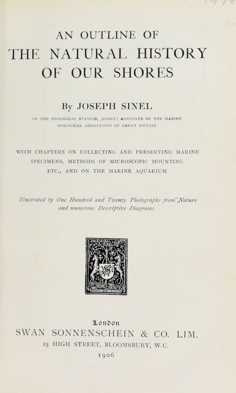 THE NATURAL HISTORY OF OUR SHORES liy JOSEPH SINEL OF THE ZOOLOGICAL STATION, JERSEYASSOCIATE OF THE MARINE BIOLOGICAL ASSOCIATION OF GREAT BRITAIN WITH CHAPTERS ON COLLECTING AND PRESERVING MARINE SPECIMENS, METHODS OF MICROSCOPIC MOUNTING ETC., AND ON THE MARINE AQUARIUM Illustrated by One Hundred and Twenty Photographs fromNature and numerous Descriptive Diagrams XonDon SWAN SONNENSCHEIN & CO. LIM. 25 HIGH STREET, BLOOMSBURY, W.C. 1906