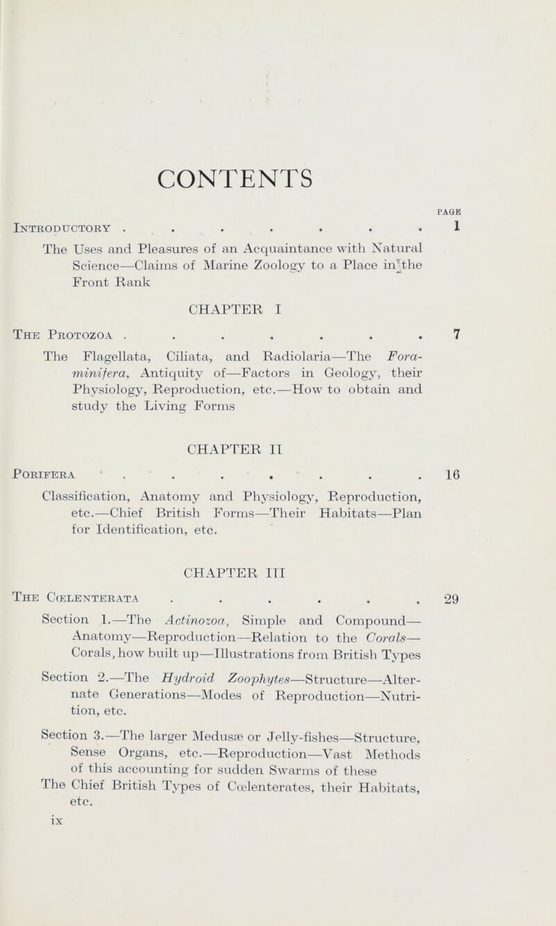 CONTENTS PAGE Introductory ....... 1 The Uses and Pleasures of an Acquaintance with Natural Science—Claims of Marine Zoology to a Place iiTthe Front Rank CHAPTER I The Protozoa ....... 7 The Flagellata, Ciliata, and Radiolaria—The Fora- minifera. Antiquity of—Factors in Geology, their Physiology, Reproduction, etc.—How to obtain and study the Living Forms CHAPTER II PORIFERA * . . . . . . .16 Classification, Anatomy and Physiology, Reproduction, etc.—Chief British Forms—Their Habitats—Plan for Identification, etc. CHAPTER ITI The C(elenterata . . . . . .29 Section 1.—The Actinozoa, Simple and Compound— Anatomy—Reproduction—Relation to the Corals— Corals, how built up—Illustrations from British Types Section 2.—The Hydroid Zoophytes—Structure—Alter- nate Generations—Modes of Reproduction—Nutri- tion, etc. Section 3.—The larger Medusae or Jelly-fishes—Structure, Sense Organs, etc.—Reproduction—Vast Methods of this accounting for sudden Swarms of these The Chief British Types of Ccelenterates, their Habitats, etc.