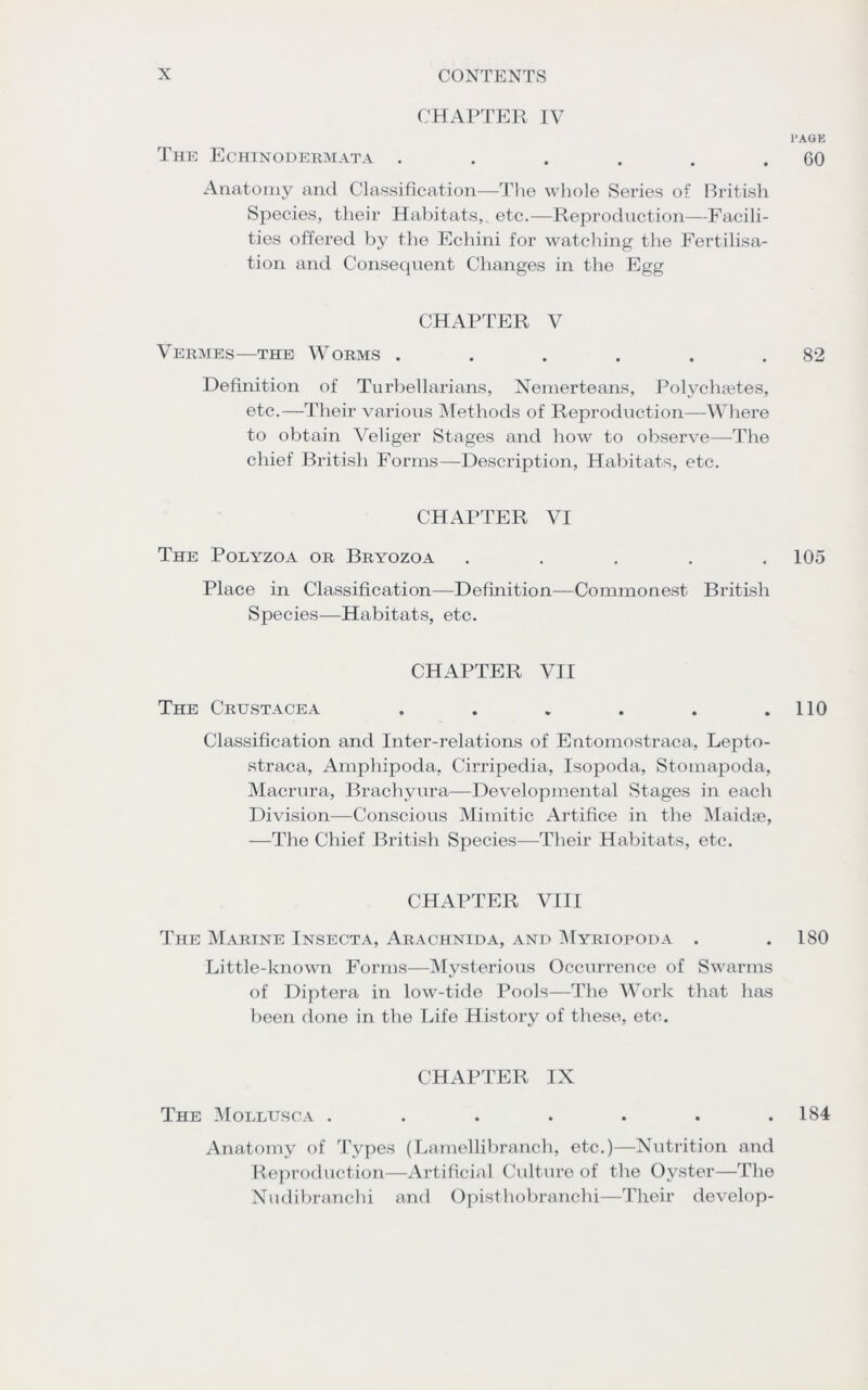 CHAPTER IV PAGE The Echinodermata . . . . . .60 Anatomy and Classification—The whole Series of British Species, their Habitats, etc.—Reproduction—Facili- ties offered by the Echini for watching the Fertilisa- tion and Consequent Changes in the Egg CHAPTER V Vermes—the Worms . . . . . .82 Definition of Turbellarians, Nemerteans, Polychsetes, etc.—Their various Methods of Reproduction—Where to obtain Veliger Stages and how to observe—The chief British Forms—Description, Habitats, etc. CHAPTER VI The Polyzoa or Bryozoa ..... 105 Place in Classification—Definition—Commonest British Species—Habitats, etc. CHAPTER VII The Crustacea . . . . . .110 Classification and Inter-relations of Entomostraca, Lepto- straca, Amphipoda, Cirripedia, Isopoda, Stomapoda, Macrura, Brachyura—Developmental Stages in each Division—Conscious Mimitic Artifice in the Maidae, —The Chief British Species—Their Habitats, etc. CHAPTER VIII The Marine Insecta, Arachnida, and Myriopoda . .180 Little-known Forms—Mysterious Occurrence of Swarms of Diptera in low-tide Pools—The Work that has been done in the Life History of these, etc. CHAPTER IX The Mollusca . . . . . . .184 Anatomy of Types (Lamellibranch, etc.)—Nutrition and Reproduction—Artificial Culture of the Oyster—The Nudibranchi and Opisthobranchi—Their develop-