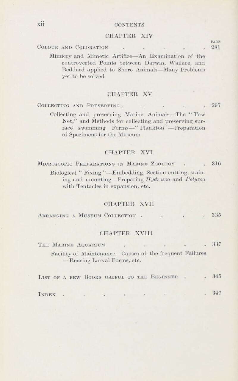 CHAPTER XIV Colour and Coloration . Mimicry and Mimetic Artifice—An Examination of the controverted Points between Darwin, Wallace, and Beddard applied to Shore Animals—Many Problems yet to be solved CHAPTER XV Collecting and Preserving . Collecting and preserving Marine Animals—The “ Tow Net,” and Methods for collecting and preserving sur- face swimming Forms—“ Plankton”—Preparation of Specimens for the Museum CHAPTER XVI Microscopic Preparations in Marine Zoology Biological ‘‘ Fixing ”—Embedding, Section cutting, stain- ing and mounting—Preparing Hydrozoa and Polyzoa with Tentacles in expansion, etc. CHAPTER XVII Arranging a Museum Collection .... CHAPTER XVIII The Marine Aquarium . ... . Facility of Maintenance—Causes of the frequent Failures —Rearing Larval Forms, etc. List of a few Books useful to the Beginner . PAGE 281 297 316 335 337 345 Index . 347
