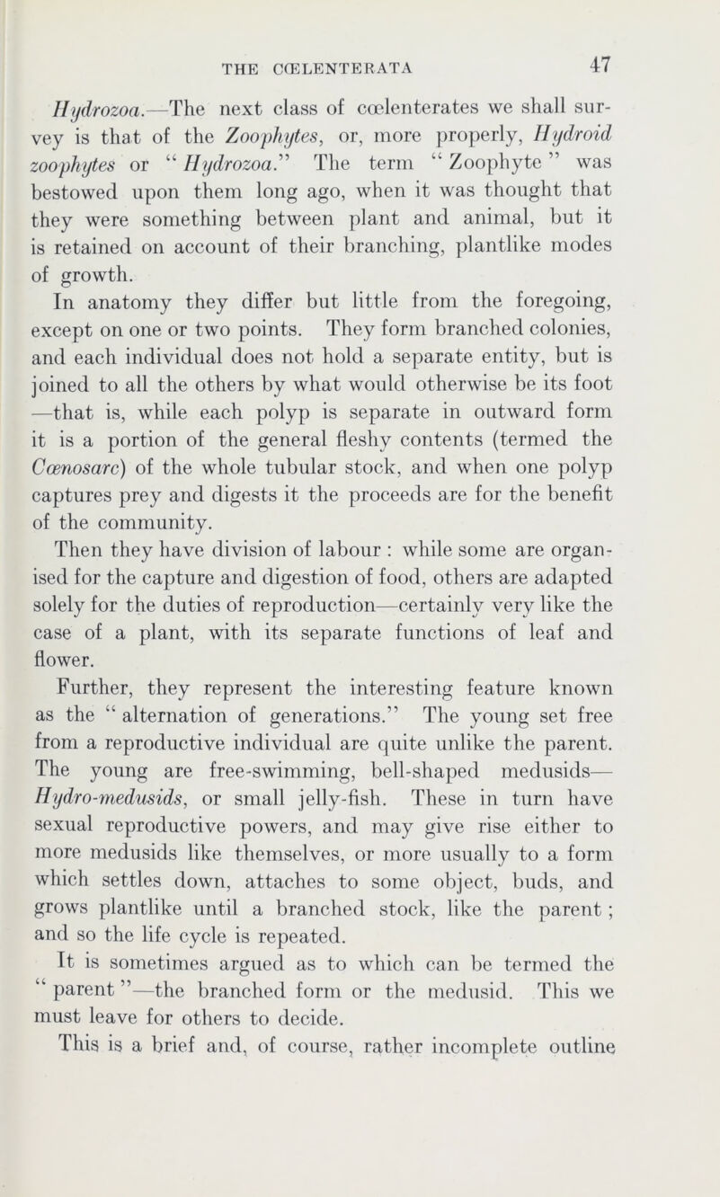 Hydrozoa.—The next class of coelenterates we shall sur- vey is that of the Zoophytes, or, more properly, Hydroid zoophytes or “ HydrozoaThe term Zoophyte was bestowed upon them long ago, when it was thought that they were something between plant and animal, but it is retained on account of their branching, plantlike modes of growth. In anatomy they differ but little from the foregoing, except on one or two points. They form branched colonies, and each individual does not hold a separate entity, but is joined to all the others by what would otherwise be its foot —that is, while each polyp is separate in outward form it is a portion of the general fleshy contents (termed the Ccenosarc) of the whole tubular stock, and when one polyp captures prey and digests it the proceeds are for the benefit of the community. Then they have division of labour : while some are organ- ised for the capture and digestion of food, others are adapted solely for the duties of reproduction—certainly very like the case of a plant, with its separate functions of leaf and flower. Further, they represent the interesting feature known as the “ alternation of generations.” The young set free from a reproductive individual are quite unlike the parent. The young are free-swimming, bell-shaped medusids— Hydro-medusids, or small jelly-fish. These in turn have sexual reproductive powers, and may give rise either to more medusids like themselves, or more usually to a form which settles down, attaches to some object, buds, and grows plantlike until a branched stock, like the parent; and so the life cycle is repeated. It is sometimes argued as to which can be termed the ” parent ”—the branched form or the medusid. This we must leave for others to decide. This is a brief and, of course, rather incomplete outline