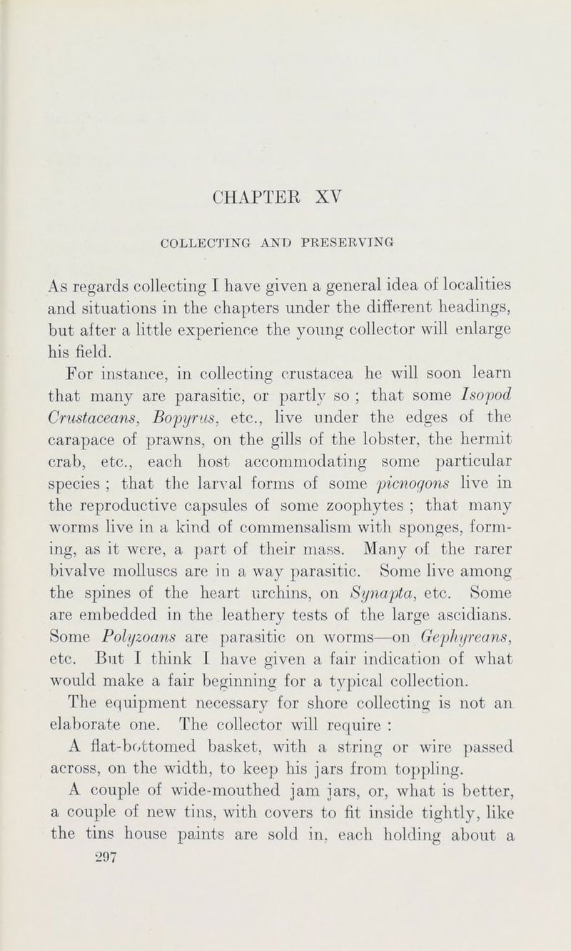 CHAPTER XV COLLECTING AND PRESERVING As regards collecting I have given a general idea of localities and situations in the chapters under the different headings, but after a little experience the young collector will enlarge his field. For instance, in collecting Crustacea he will soon learn that many are parasitic, or partly so ; that some Isopod Crustaceans, Bopyrus, etc., live under the edges of the carapace of prawns, on the gills of the lobster, the hermit crab, etc., each host accommodating some particular species ; that the larval forms of some picnogons live in the reproductive capsules of some zoophytes ; that many worms live in a kind of commensalism with sponges, form- ing, as it were, a part of their mass. Many of the rarer bivalve molluscs are in a way parasitic. Some live among the spines of the heart urchins, on Synapta, etc. Some are embedded in the leathery tests of the large ascidians. Some Polyzoans are parasitic on worms—on Gephyreans, etc. But I think I have given a fair indication of what would make a fair beginning for a typical collection. The equipment necessary for shore collecting is not an elaborate one. The collector will require : A flat-bottomed basket, with a string or wire passed across, on the width, to keep his jars from toppling. A couple of wide-mouthed jam jars, or, what is better, a couple of new tins, with covers to fit inside tightly, like the tins house paints are sold in. each holding about a
