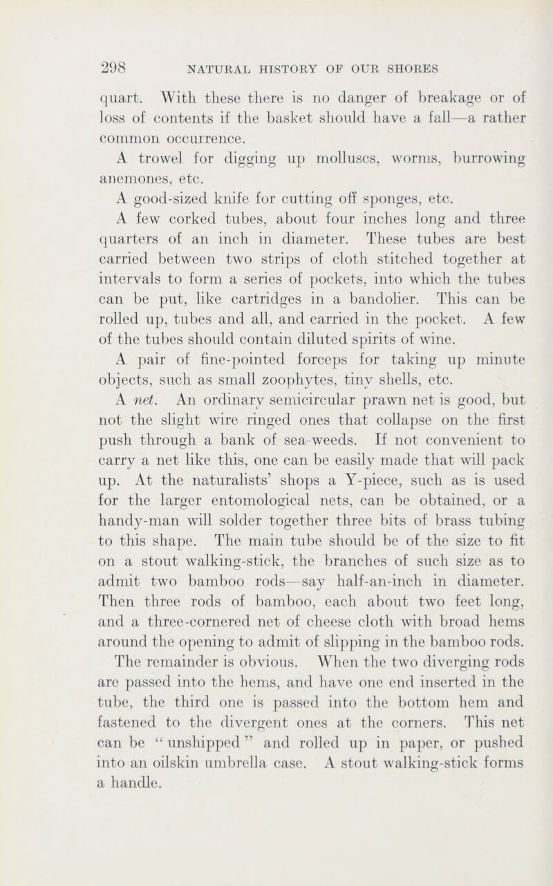 quart. With these there is no danger of breakage or of loss of contents if the basket should have a fall—a rather common occurrence. A trowel for digging up molluscs, worms, burrowing anemones, etc. A good-sized knife for cutting off sponges, etc. A few corked tubes, about four inches long and three quarters of an inch in diameter. These tubes are best carried between two strips of cloth stitched together at intervals to form a series of pockets, into which the tubes can be put, like cartridges in a bandolier. This can be rolled up, tubes and all, and carried in the pocket. A few of the tubes should contain diluted spirits of wine. A pair of fine-pointed forceps for taking up minute objects, such as small zoophytes, tiny shells, etc. A net. An ordinary semicircular prawn net is good, but not the slight wire ringed ones that collapse on the first push through a bank of sea weeds. If not convenient to carry a net like this, one can be easily made that will pack up. At the naturalists’ shops a Y-piece, such as is used for the larger entomological nets, can be obtained, or a handy-man will solder together three bits of brass tubing to this shape. The main tube should be of the size to fit on a stout walking-stick, the branches of such size as to admit two bamboo rods—say half-an-inch in diameter. Then three rods of bamboo, each about two feet long, and a three-cornered net of cheese cloth with broad hems around the opening to admit of slipping in the bamboo rods. The remainder is obvious. When the two diverging rods are passed into the hems, and have one end inserted in the tube, the third one is passed into the bottom hem and fastened to the divergent ones at the corners. This net can be “ unshipped ” and rolled up in paper, or pushed into an oilskin umbrella case. A stout walking-stick forms a handle.